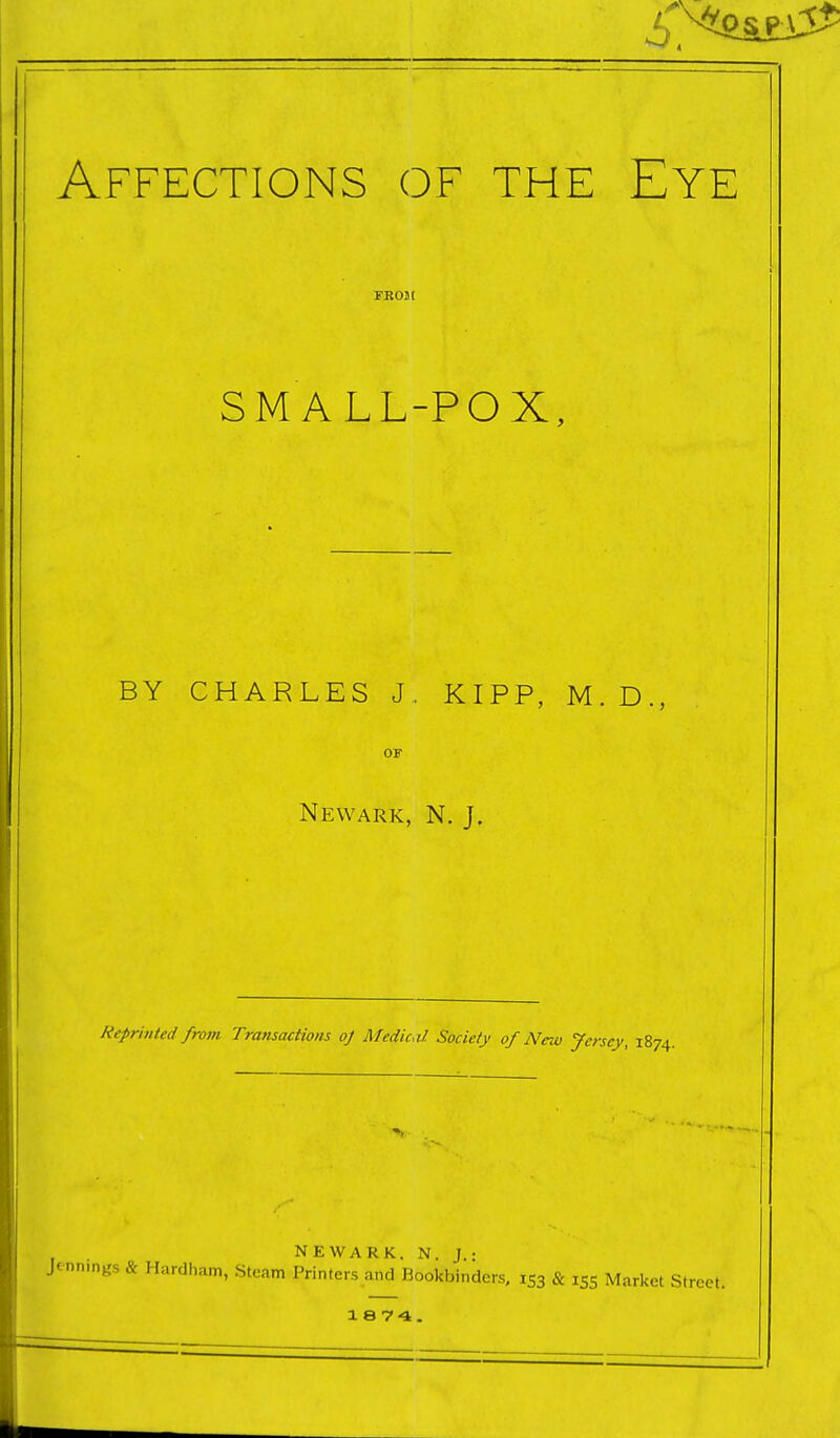 Affections of the Eye FEOJt SMALL-POX, BY CHARLES J, KIPP, M. D., OF Newark, N. J. Reprinted from Transactions oj Medical Society of New Jersey, 1874. NEWARK. N. J.: Jennmgs & Hardham, Steam Printers and Bookbinders, 153 & 155 Market Street.