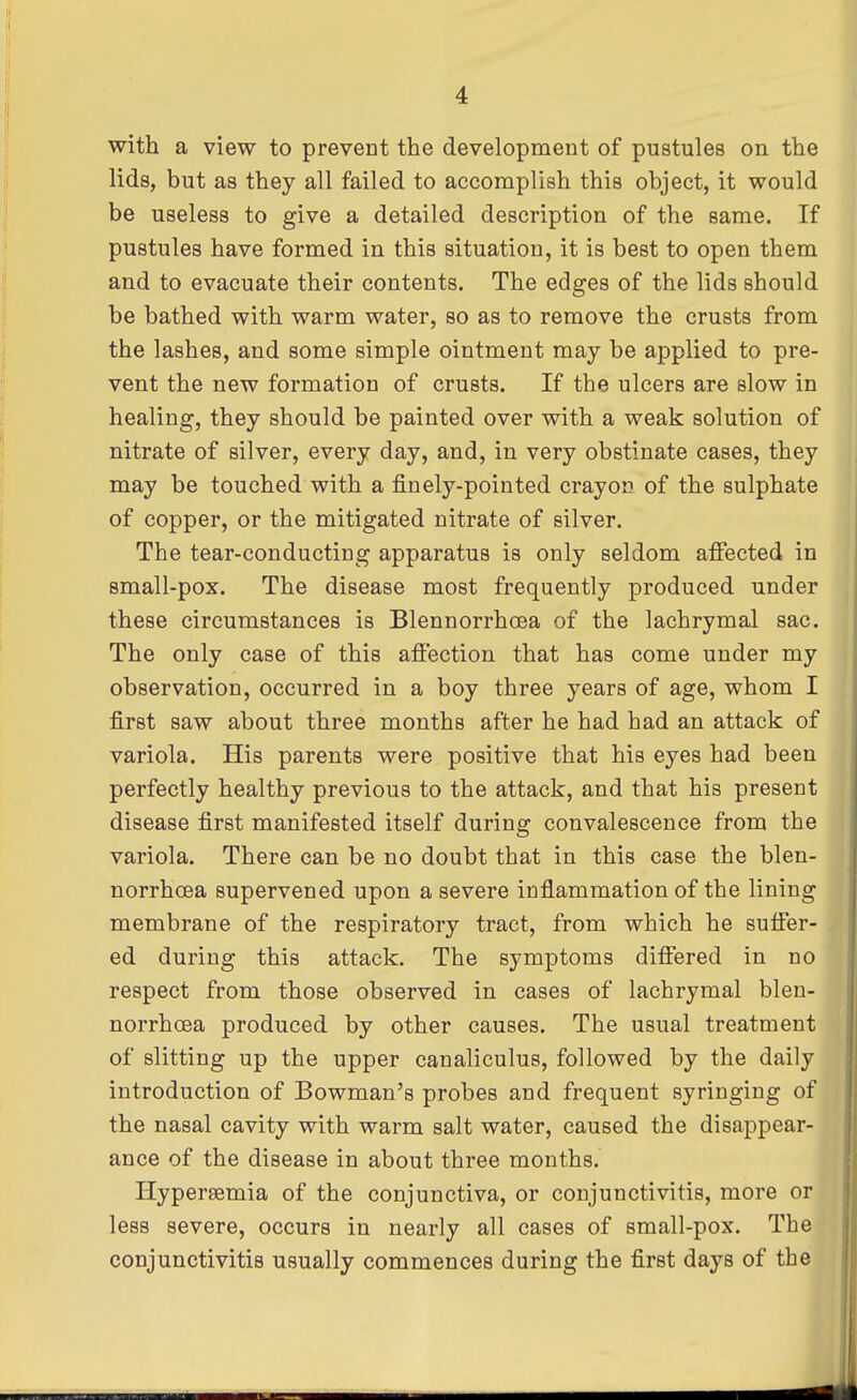 with a view to prevent the development of pustules on the lids, but as they all failed to accomplish this object, it would be useless to give a detailed description of the same. If pustules have formed in this situation, it is best to open them and to evacuate their contents. The edges of the lids should be bathed with warm water, so as to remove the crusts from the lashes, and some simple ointment may be applied to pre- vent the new formation of crusts. If the ulcers are slow in healing, they should be painted over with a weak solution of nitrate of silver, every day, and, in very obstinate cases, they may be touched with a finely-pointed crayon of the sulphate of copper, or the mitigated nitrate of silver. The tear-conducting apparatus is only seldom affected in small-pox. The disease most frequently produced under these circumstances is Blennorrhea of the lachrymal sac. The only case of this affection that has come under my observation, occurred in a boy three years of age, whom I first saw about three months after he had had an attack of variola. His parents were positive that his eyes had been perfectly healthy previous to the attack, and that his present disease first manifested itself during convalescence from the variola. There can be no doubt that in this case the blen- norrhcea supervened upon a severe inflammation of the lining membrane of the respiratory tract, from which he suffer- ed during this attack. The symptoms differed in no respect from those observed in cases of lachrymal blen- norrhea produced by other causes. The usual treatment of slitting up the upper canaliculus, followed by the daily introduction of Bowman's probes and frequent syringing of the nasal cavity with warm salt water, caused the disappear- ance of the disease in about three months. Hyperemia of the conjunctiva, or conjunctivitis, more or less severe, occurs in nearly all cases of small-pox. The conjunctivitis usually commences during the first days of the