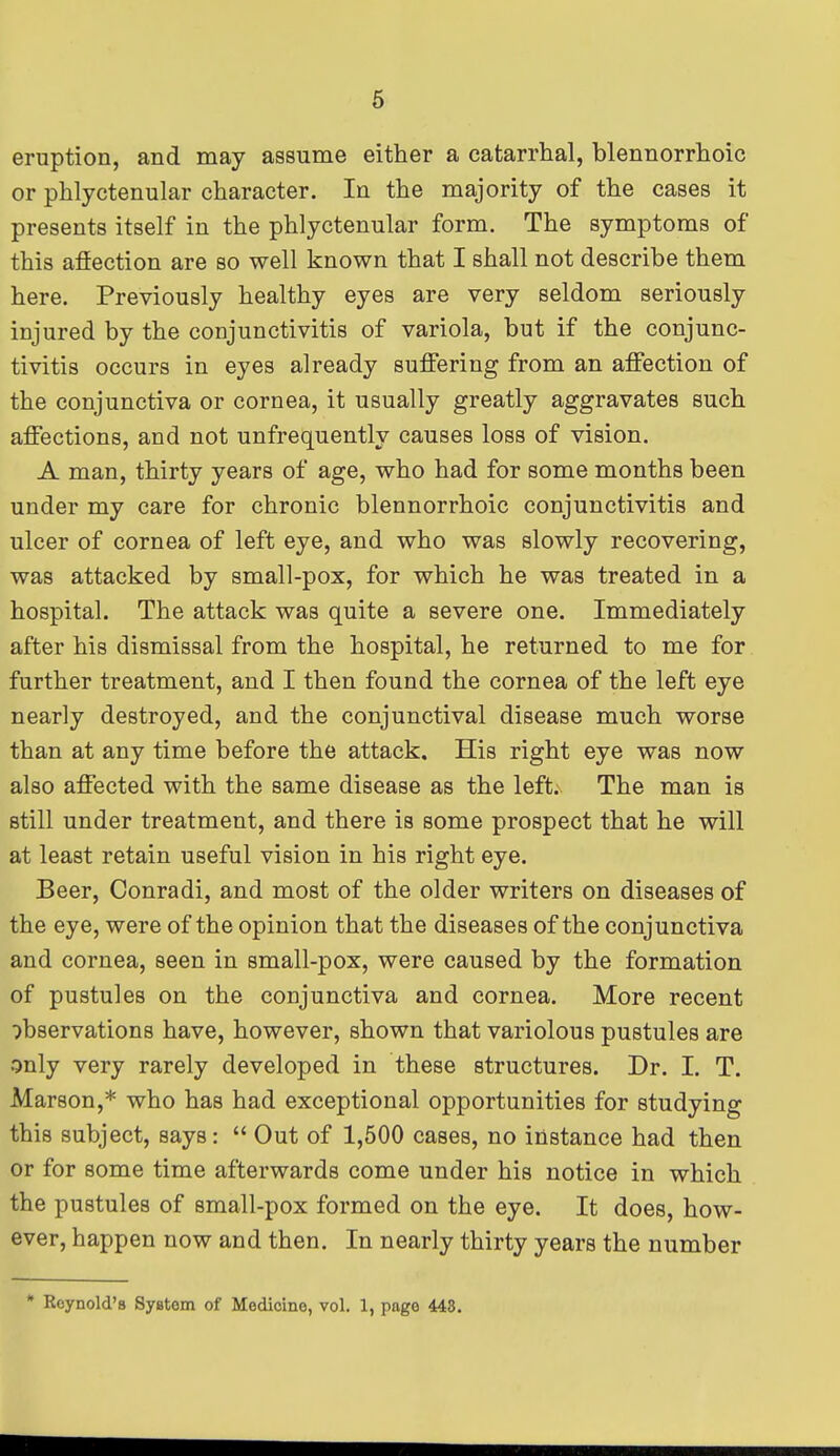 eruption, and may assume either a catarrhal, blennorrhoic or phlyctenular character. In the majority of the cases it presents itself in the phlyctenular form. The symptoms of this affection are so well known that I shall not describe them here. Previously healthy eyes are very seldom seriously injured by the conjunctivitis of variola, but if the conjunc- tivitis occurs in eyes already suffering from an affection of the conjunctiva or cornea, it usually greatly aggravates such affections, and not unfrequently causes loss of vision. A man, thirty years of age, who had for some months been under my care for chronic blennorrhoic conjunctivitis and ulcer of cornea of left eye, and who was slowly recovering, was attacked by small-pox, for which he was treated in a hospital. The attack was quite a severe one. Immediately after his dismissal from the hospital, he returned to me for further treatment, and I then found the cornea of the left eye nearly destroyed, and the conjunctival disease much worse than at any time before the attack. His right eye was now also affected with the same disease as the left. The man is still under treatment, and there is some prospect that he will at least retain useful vision in his right eye. Beer, Conradi, and most of the older writers on diseases of the eye, were of the opinion that the diseases of the conjunctiva and cornea, seen in small-pox, were caused by the formation of pustules on the conjunctiva and cornea. More recent observations have, however, shown that variolous pustules are only very rarely developed in these structures. Dr. I. T. Marson,* who has had exceptional opportunities for studying this subject, says:  Out of 1,500 cases, no instance had then or for some time afterwards come under his notice in which the pustules of small-pox formed on the eye. It does, how- ever, happen now and then. In nearly thirty years the number * Reynold's System of Medicine, vol. 1, page 443.