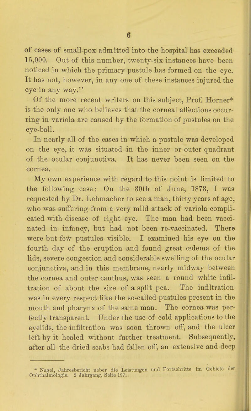 of cases of small-pox admitted into the hospital has exceeded 15,000. Out of this number, twenty-six instances have been noticed in which the primary pustule has formed on the eye. It has not, however, in any one of these instances injured the eye in any way. Of the more recent writers on this subject, Prof. Horner* is the only one who believes that the corneal affections occur- ring in variola are caused by the formation of pustules on the eye-ball. In nearly all of the cases in which a pustule was developed on the eye, it was situated in the inner or outer quadrant of the ocular conjunctiva. It has never been seen on the cornea. My own experience with regard to this point is limited to the following case: On the 30th of June, 1873, I was requested by Dr. Lehmacher to see a man, thirty years of age, who was suffering from a very mild attack of variola compli- cated with disease of right eye. The man had been vacci- nated in infancy, but had not been re-vaccinated. There were but few pustules visible. I examined his eye on the fourth day of the eruption and found great oedema of the lids, severe congestion and considerable swelling of the ocular conjunctiva, and in this membrane, nearly midway between the cornea and outer canthus, was seen a round white infil- tration of about the size of a split pea. The infiltration was in every respect like the so-called pustules present in the mouth and pharynx of the same man. The cornea was per- fectly transparent. Under the use of cold applications to the eyelids, the infiltration was soon thrown off, and the ulcer left by it healed without further treatment. Subsequently, after all the dried scabs had fallen off, an extensive and deep * Nagel, Jahrosboricht uebor die Leistungon und Fortschritto im Gobioto dor Ophthalmologic. 2 Jahrgang, Soito 197.