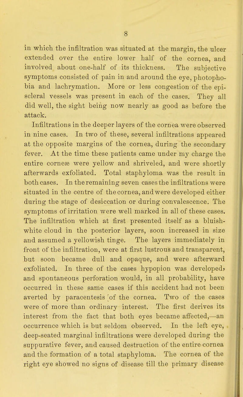 in which the infiltration was situated at the margin, the ulcer extended over the entire lower half of the cornea, and involved about one-half of its thickness. The subjective symptoms consisted of pain in and around the eye, photopho- bia and lachrymation. More or less congestion of the epi- scleral vessels was present in each of the cases. They all did well, the sight being now nearly as good as before the attack. Infiltrations in the deeper layers of the cornea were observed in nine cases. In two of these, several infiltrations appeared at the opposite margins of the cornea, during the secondary fever. At the time these patients came under my charge the entire cornese were yellow and shriveled, and were shortly afterwards exfoliated. Total staphyloma was the result in both cases. In the remaining seven cases the infiltrations were situated in the centre of the cornea, and were developed either during the stage of desiccation or during convalescence. The symptoms of irritation were well marked in all of these cases. The infiltration which at first presented itself as a bluish- white cloud in the posterior layers, soon increased in size and assumed a yellowish tinge. The layers immediately in front of the infiltration, were at first lustrous and transparent, but soon became dull and opaque, and were afterward exfoliated. In three of the cases hypopion was developed? and spontaneous perforation would, in all probability, have occurred in these same cases if this accident had not been averted by paracentesis [of the cornea. Two of the cases were of more than ordinary interest. The first derives its interest from the fact that both eyes became affected,—an occurrence which is but seldom observed. In the left eye, deep-seated marginal infiltrations were developed during the suppurative fever, and caused destruction of the entire cornea and the formation of a total staphyloma. The cornea of the right eye showed no signs of disease till the primary disease