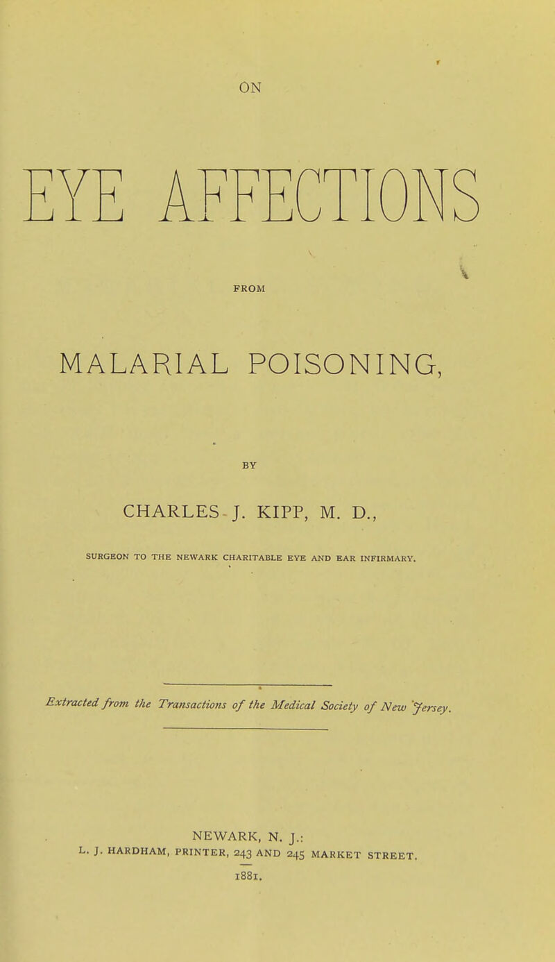 ON H H J FROM MALARIAL POISONING, BY CHARLES-J. KIPP, M. D., SURGEON TO THE NEWARK CHARITABLE EYE AND EAR INFIRMARY. Extracted from the Transactions of the Medical Society of New 'Jersey. NEWARK, N. J.: L. J. HARDHAM, PRINTER, 243 AND 245 MARKET STREET. 1881.