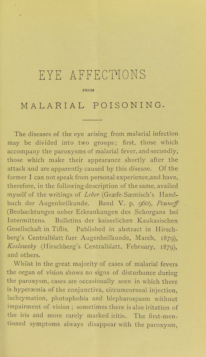 EYE AFFECT'IONS FROM MALARIAL POISONING. The diseases of the eye arising from malarial infection may be divided into two groups; first, those which accompany the paroxysms of malarial fever, and secondly, those which make their appearance shortly after the attack and are apparently caused by this disease. Of the former I can not speak from personal experience,and have, therefore, in the following description of the same, availed myself of the writings of Leber (Graefe-Ssemisch's Hand- buch der Augenheilkunde. Band V. p. 960), Peunoff (Beobachtungen ueber Erkrankungen des Sehorgans bei Intermittens. Bulletins der kaiserlichen Kaukasischen Gesellschaft in Tiflis. Published in abstract in Hirsch- berg's Centralblatt fuer Augenheilkunde, March, 1879), Kosloivsky (Hirschberg's Centralblatt, February, 1879), and others. Whilst in the great majority of cases of malarial fevers the organ of vision shows no signs of disturbance during the paroxysm, cases are occasionally seen in which there is hyperaemia of the conjunctiva, circumcorneal injection, lachrymation, photophobia and blepharospasm without impairment of vision ; sometimes there is also iritation of the iris and more rarely marked iritis. The first-men- tioned symptoms always disappear with the paroxysm,