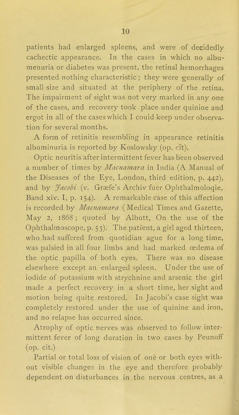 patients had enlarged spleens, and were of decidedly- cachectic appearance. In the cases in which no albu- menuria or diabetes was present, the retinal hemorrhages presented nothing characteristic ; they were generally of small size and situated at the periphery of the retina. The impairment of sight was not very marked in any one of the cases, and recovery took place under quinine and ergot in all of the cases which I could keep under observa- tion for several months. A form of retinitis resembling in appearance retinitis albuminuria is reported by Koslowsky (op. rit). Optic neuritis after intermittent fever has been observed a number of times by Macnamara in India (A Manual of the Diseases of the Eye, London, third edition, p. 442), and by Jacobi (v. Graefe's Archiv fuer Ophthalmoloqie, Band xiv. I, p. 154). A remarkable case of this affection is recorded by Macnamara (Medical Times and Gazette, May 2, 1868 ; quoted by Albutt, On the use of the Ophthalmoscope, p. 53). The patient, a girl aged thirteen, who had suffered from quotidian ague for a long time, was palsied in all four limbs and had marked oedema of the optic papilla of both eyes. There was no disease elsewhere except an enlarged spleen. Under the use of iodide of potassium with strychnine and arsenic the girl made a perfect recovery in a short time, her sight and motion being quite restored. In Jacobi's case sight was completely restored under the use of quinine and iron, and no relapse has occurred since. Atrophy of optic nerves was observed to follow inter- mittent fever of long duration in two cases by Peunoff (op. cit.) Partial or total loss of vision of one or both eyes with- out visible change:? in the eye and therefore probably dependent on disturbances in the nervous centres, as a