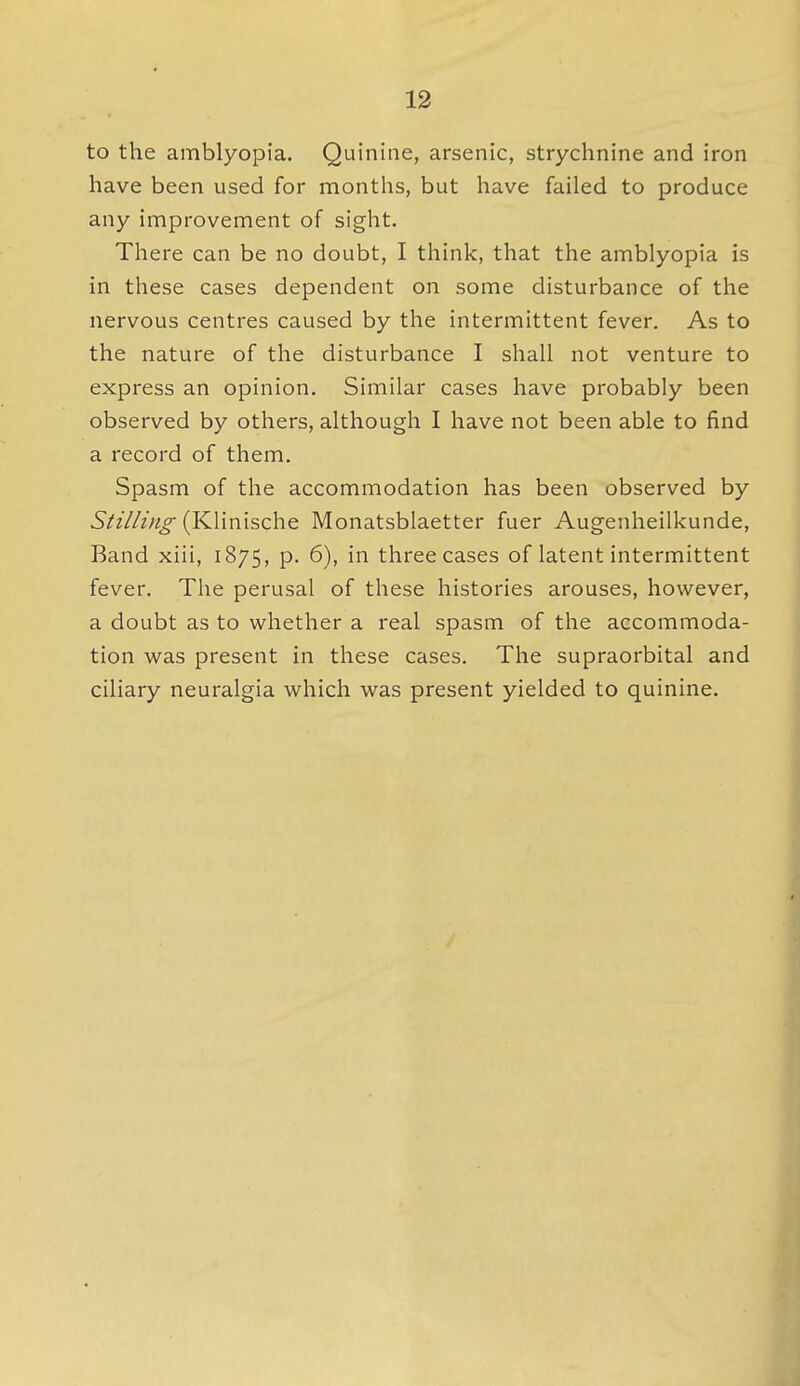 to the amblyopia. Quinine, arsenic, strychnine and iron have been used for months, but have failed to produce any improvement of sight. There can be no doubt, I think, that the amblyopia is in these cases dependent on some disturbance of the nervous centres caused by the intermittent fever. As to the nature of the disturbance I shall not venture to express an opinion. Similar cases have probably been observed by others, although I have not been able to find a record of them. Spasm of the accommodation has been observed by Sii//in^ {KUmschQ Monatsblaetter fuer Augenheilkunde, Band xiii, 1875, p. 6), in three cases of latent intermittent fever. The perusal of these histories arouses, however, a doubt as to whether a real spasm of the accommoda- tion was present in these cases. The supraorbital and ciliary neuralgia which was present yielded to quinine.