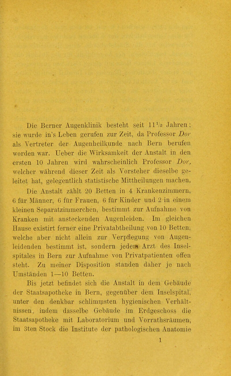 Die Berner Augenklinik besteht seit IIV2 Jahren; sie wurde in's Leben gerufen zur Zeit, da Professor Dor als Vertreter der Augenheilkunde nach Bern berufen worden war. Ueber die Wirksamkeit der Anstalt in den ersten 10 Jahren wird wahrscheinlich Professor Dor, welcher während dieser Zeit als Vorsteher dieselbe ge- leitet hat, gelegentlich statistische Mittheilungen machen. Die Anstalt zählt 20 Betten in 4 Krankenzimmern, 6 für Männer, 6 für Frauen, 6 für Kinder und 2 in einem kleinen Separatzimmerchen, bestimmt zur Aufnahme von Kranken mit ansteckenden Augenleiden. Im gleichen Hause existirt ferner eine Privatabtheilung von 10 Betten, welche aber nicht allein zur Verpflegung von Augen- leidenden bestimmt ist, sondern jedem Arzt des Insel- spitales in Bern zui- Aufnahme von Privatpatienten offen steht. Zu meiner Disposition standen daher je nach Umständen 1—10 Betten. Bis jetzt befindet sich die Anstalt in dem Gebäude der Staatsapotheke in Bern, gegenüber dem Inselspital, unter den denkbar schlimnisten hygienischen Verhält- nissen, indem dasselbe Gebäude im Erdgeschoss die Staatsapotheke mit Laboratorium und Vorrathsräumen, im 3ten Stock die Institute der pathologischen Anatomie