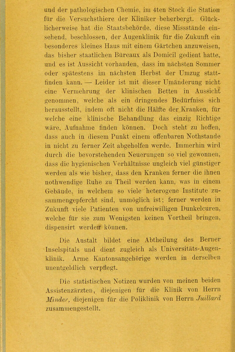 für die Versuchsthiere der Kliniker beherbergt. Glück- licherweise hat die Staatsbehörde, diese Missstände ein- sehend, beschlossen, der Augenklinik für die Zukunft ein besonderes kleines Haus mit einem Gärtchen anzuweisen, das bisher staatlichen Büreaux als Domicil gedient hatte^ und es ist Aussicht vorhanden, dass im nächsten Sommer oder spätestens im nächsten Herbst der Umzug statt- finden kann. — Leider ist mit dieser Umänderung nicht eine Vermehrung der klinischen Betten in Aussicht genommen, welche als ein dringendes Bedürfniss sich herausstellt, indem oft nicht die Hälfte der Kranken, für welche eine klinische Behandlung das einzig Pdchtige wäre, Aufnahme finden können. Doch steht zu hoffen, dass auch in diesem Punkt einem offenbaren Nothstande in nicht zu ferner Zeit abgeholfen werde. Immerhin wird durch die bevorstehenden Neuerungen so viel gewonnen, dass die hygienischen Verhältnisse ungleich viel günstiger werden als wie bisher, dass den Kranken ferner die ihnen nothwendige Ruhe zu Theil werden kann, was in einem Gebäude, in welchem so viele heterogene Institute zu- sammengepfercht sind, unmöglich ist; ferner werden in Zukunft viele Patienten von unfreiwilligen Dunkelcuren, welche für sie zum Wenigsten keinen Vortheil bringen, dispensirt werden können. Die Anstalt bildet eine Abtheilung des Berner •Inselspitals und dient zugleich als Universitäts-Augen- klinik. Arme Kantonsangehörige werden in derselben unentgeldlich verpflegt. Die statistischen Notizen wurden von meinen beiden Assistenzärzten, diejenigen für die Klinik von Herrn Minder, diejenigen für die Poliklinik von Herrn Juillard zusammengestellt.
