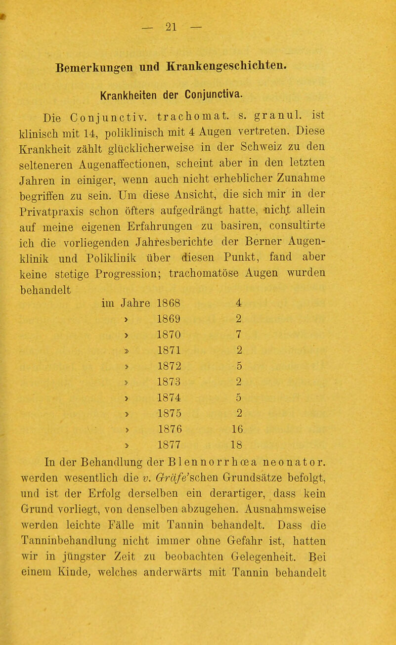 Bemerkungen und Krankengeschichten. Krankheiten der Conjunctiva. Die Conjiinctiv. trachomat. s. granul. ist klinisch mit 14, poliklinisch mit 4 Augen vertreten. Diese Krankheit zählt glücklicherweise in der Schweiz zu den selteneren Augenaffectionen, scheint aber in den letzten Jahren in einiger, wenn auch nicht erheblicher Zunahme begriffen zu sein. Um diese Ansicht, die sich mir in der Privatpraxis schon öfters aufgedrängt hatte, -nicht allein auf meine eigenen Erfahrungen zu basiren, consultirte ich die vorliegenden Jahresberichte der Berner Augen- klinik und Poliklinik über diesen Punkt, fand aber keine stetige Progression; trachomatöse Augen wurden behandelt im Jahre 1868 4 > 1869 2 > 1870 7 1871 2 > 1872 5 > 1873 2 > 1874 5 > 1875 2 > 1876 16 1877 18 In der Behandlung der Blennorrhcea neonater, werden wesentlich die v. Gräfe'schen Grundsätze befolgt, und ist der Erfolg derselben ein derartiger, dass kein Grund vorliegt, von denselben abzugehen. Ausnahmsweise werden leichte Fälle mit Tannin behandelt. Dass die Tanninbehandlung nicht immer ohne Gefahr ist, hatten wir in jüngster Zeit zu beobachten Gelegenheit. Bei einem Kinde, welches anderwärts mit Tannin behandelt