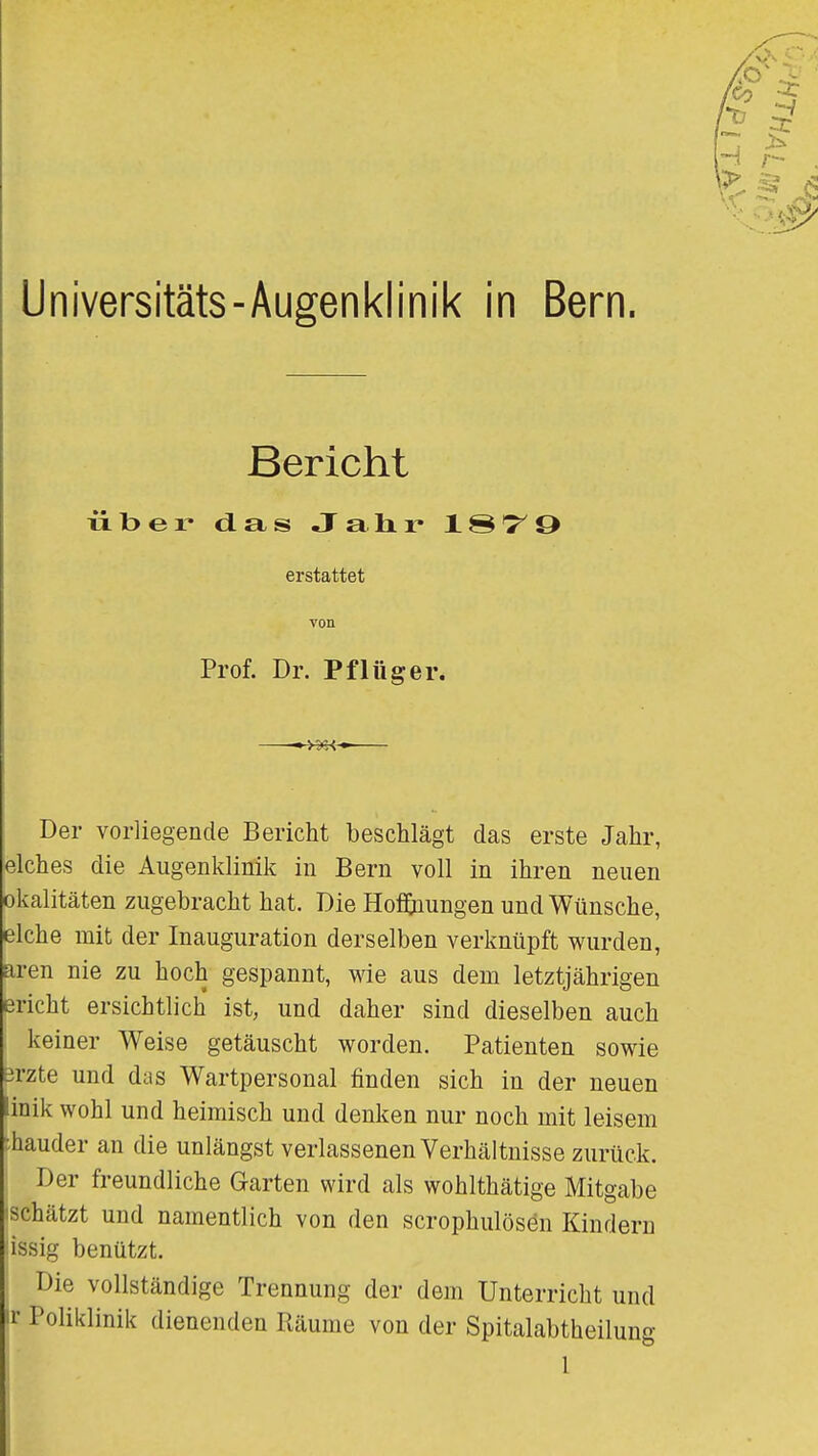 Universitäts-Augenklinik in Bern. Bericht über da.» JaHr IS'T'O erstattet von Prof. Dr. Pflüg er. «>3(i<» Der vorliegende Bericht beschlägt das erste Jahr, elches die Augenklinik in Bern voll in ihren neuen okalitäten zugebracht hat. Die Hof&iungen und Wünsche, eiche mit der Inauguration derselben verknüpft wurden, aren nie zu hoch gespannt, wie aus dem letztjährigen Bricht ersichtlich ist, und daher sind dieselben auch keiner Weise getäuscht worden. Patienten sowie Brzte und das Wartpersonal finden sich in der neuen inik wohl und heimisch und denken nur noch mit leisem ihauder an die unlängst verlassenen Verhältnisse zurück. Der freundliche Garten wird als wohlthätige Mitgabe ischätzt und namentlich von den scrophulösen Kindern issig benützt. Die vollständige Trennung der dem Unterricht und ir Poliklinik dienenden Räume von der Spitalabtheilung