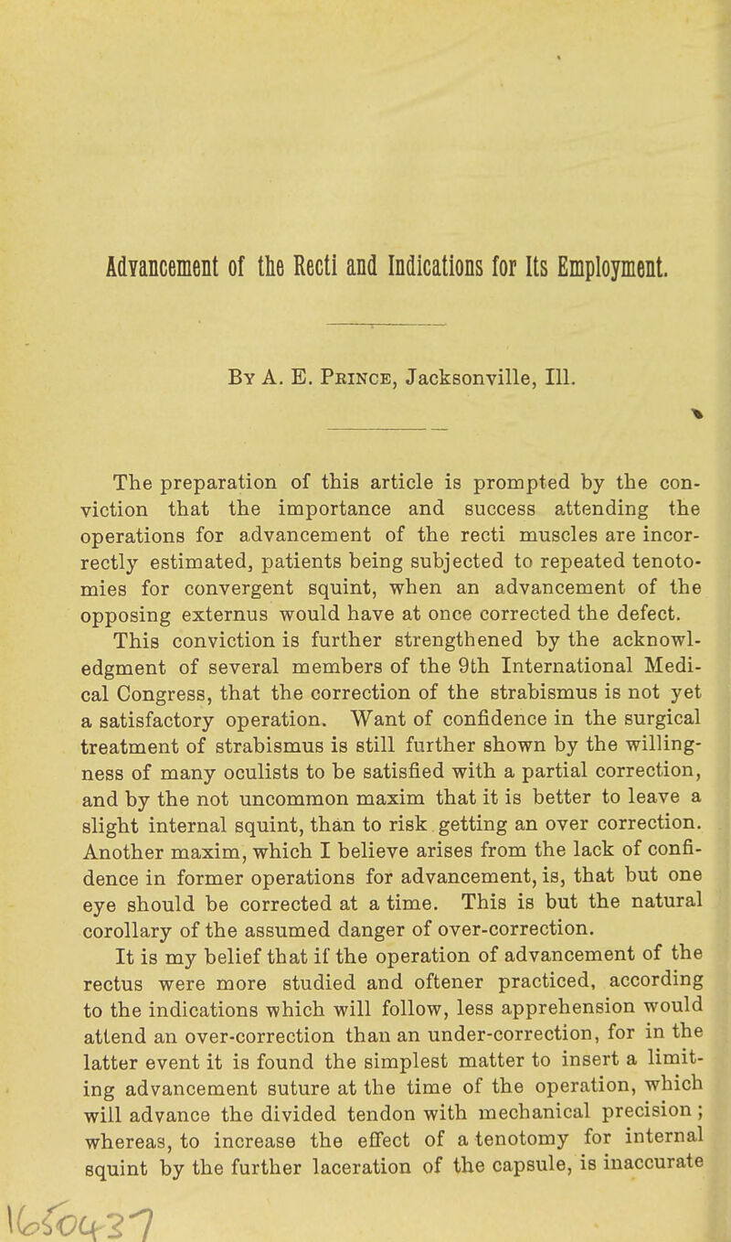 Advancement of the Recti and Indications for Its Employment. By A. E. Pkince, Jacksonville, 111. The preparation of this article is prompted by the con- viction that the importance and success attending the operations for advancement of the recti muscles are incor- rectly estimated, patients being subjected to repeated tenoto- mies for convergent squint, when an advancement of the opposing externus would have at once corrected the defect. This conviction is further strengthened by the acknowl- edgment of several members of the 9th International Medi- cal Congress, that the correction of the strabismus is not yet a satisfactory operation. Want of confidence in the surgical treatment of strabismus is still further shown by the willing- ness of many oculists to be satisfied with a partial correction, and by the not uncommon maxim that it is better to leave a slight internal squint, than to risk getting an over correction. Another maxim, which I believe arises from the lack of confi- dence in former operations for advancement, is, that but one eye should be corrected at a time. This is but the natural corollary of the assumed danger of over-correction. It is my belief that if the operation of advancement of the rectus were more studied and oftener practiced, according to the indications which will follow, less apprehension would attend an over-correction than an under-correction, for in the latter event it is found the simplest matter to insert a limit- ing advancement suture at the time of the operation, which will advance the divided tendon with mechanical precision; whereas, to increase the effect of a tenotomy for internal squint by the further laceration of the capsule, is inaccurate