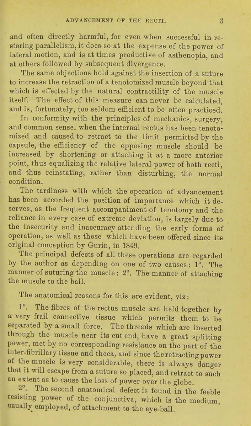 and often directly harmful, for even when successful in re- storing parallelism, it does so at the expense of the power of lateral motion, and is at times productive of asthenopia, and at others followed by subsequent divergence. The same objections hold against the insertion of a suture to increase the retraction of a tenotomized muscle beyond that which is effected by the natural contractility of the muscle itself. The effect of this measure can never be calculated, and is, fortunately, too seldom efficient to be often practiced. In conformity with the principles of mechanics, surgery, and common sense, when the internal rectus has been tenoto- mized and caused to retract to the limit permitted by the capsule, the efficiency of the opposing muscle should be increased by shortening or attaching it at a more anterior point, thus equalizing the relative lateral power of both recti, and thus reinstating, rather than disturbing, the normal condition. The tardiness with which the operation of advancement has been accorded the position of importance which it de- serves, as the frequent accompaniment of tenotomy and the reliance in every case of extreme deviation, is largely due to the insecurity and inaccuracy attending the early forms of operation, as well as those which have been offered since its original conception by Gurin, in 1849. The principal defects of all these operations are regarded by the author as depending on one of two causes: 1°. The manner of suturing the muscle : 2°. The manner of attaching the muscle to the ball. The anatomical reasons for this are evident, viz: 1°. The fibres of the rectus muscle are held together by a very frail connective tissue which permits them to be separated by a small force. The threads which are inserted through the muscle near its cut end, have a great splitting power, met by no corresponding resistance on the part of the inter-fibrillary tissue and theca, and since the retracting power of the muscle is very considerable, there is always danger that it will escape from a suture so placed, and retract to such an extent as to cause the loss of power over the globe. 2°. The second anatomical defect is found in the feeble resisting power of the conjunctiva, which is the medium usually employed, of attachment to the eye-ball.