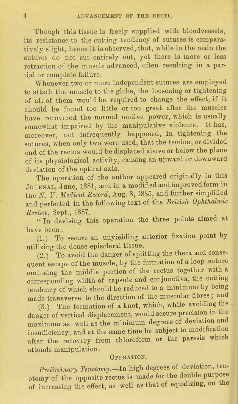 Though this tissue is freely supplied with bloodvessels, its resistance to the cutting tendency of sutures is compara- tively slight, hence it is observed, that, while in the main the sutures do not cut entirely out, yet there is more or less retraction of the muscle advanced, often resulting in a par- tial or complete failure. Whenever two or more independent sutures are employed to attach the muscle to the globe, the loosening or tightening of all of them would be required to change the effect, if it should be found too little or too great after the muscles have recovered the normal motive power, which is usually somewhat impaired by the manipulative violence. It has, moreover, not infrequently happened, in tightening the sutures, when only two were used, that the tendon, or divided end of the rectus would be displaced above or below the plane of its physiological activity, causing an upward or downward deviation of the optical axis. The operation of the author appeared originally in this Journal, June, 1881, and in a modified and improved form in the N. Y. Medical Record, Aug. 8,1885, and further simplified and perfected in the following text of the British Ophthalmic Review, Sept., 1887. In devising this operation the three points aimed at have been: (1.) To secure an unyielding anterior fixation point by utilizing the dense episcleral tissue. (2.) To avoid the danger of splitting the theca and conse- quent escape of the muscle, by the formation of a loop suture enclosing the middle portion of the rectus together with a corresponding width of capsule and conjunctiva, the cutting tendency of which should be reduced to a minimum by being made transverse to the direction of the muscular fibres; and (3.) The formation of a knot, which, while avoiding the danger of vertical displacement, would secure precision in the maximum as well as the minimum degrees of deviation and insufficiency, and at the same time be subject to modification after the recovery from chloroform or the paresis which attends manipulation. Operation. Preliminary Tenotomy.—In high degrees of deviation, ten- otomy of the opposite rectus is made for the double purpose of increasing the effect, as well as that of equalizing, on the