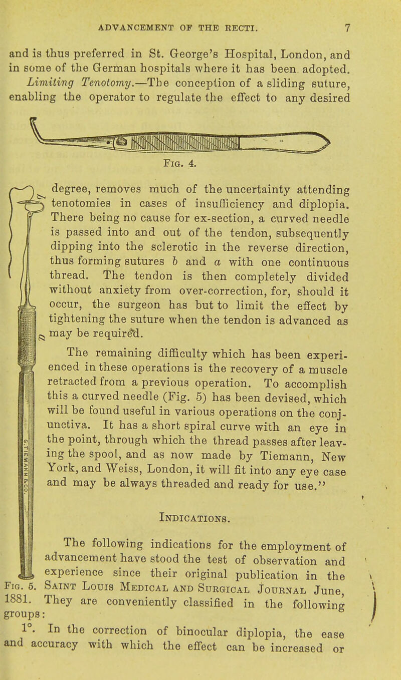 and is thus preferred in St. George's Hospital, London, and in some of the German hospitals where it has been adopted. Limiting Tenotomy.—The conception of a sliding suture, enabling the operator to regulate the effect to any desired Fig. 4. degree, removes much of the uncertainty attending tenotomies in cases of insufficiency and diplopia. There being no cause for ex-section, a curved needle is passed into and out of the tendon, subsequently dipping into the sclerotic in the reverse direction, thus forming sutures b and a with one continuous thread. The tendon is then completely divided without anxiety from over-correction, for, should it occur, the surgeon has but to limit the effect by tightening the suture when the tendon is advanced as may be required. The remaining difficulty which has been experi- enced in these operations is the recovery of a muscle retracted from a previous operation. To accomplish this a curved needle (Fig. 5) has been devised, which will be found useful in various operations on the conj- unctiva. It has a short spiral curve with an eye in the point, through which the thread passes after leav- ing the spool, and as now made by Tiemann, New York, and Weiss, London, it will fit into any eye case and may be always threaded and ready for use. Indications. The following indications for the employment of advancement have stood the test of observation and experience since their original publication in the Fig. 5. Saint Louis Medical and Surgical Journal June, 1881. They are conveniently classified in the following groups: 1°. In the correction of binocular diplopia, the ease and accuracy with which the effect can be increased or