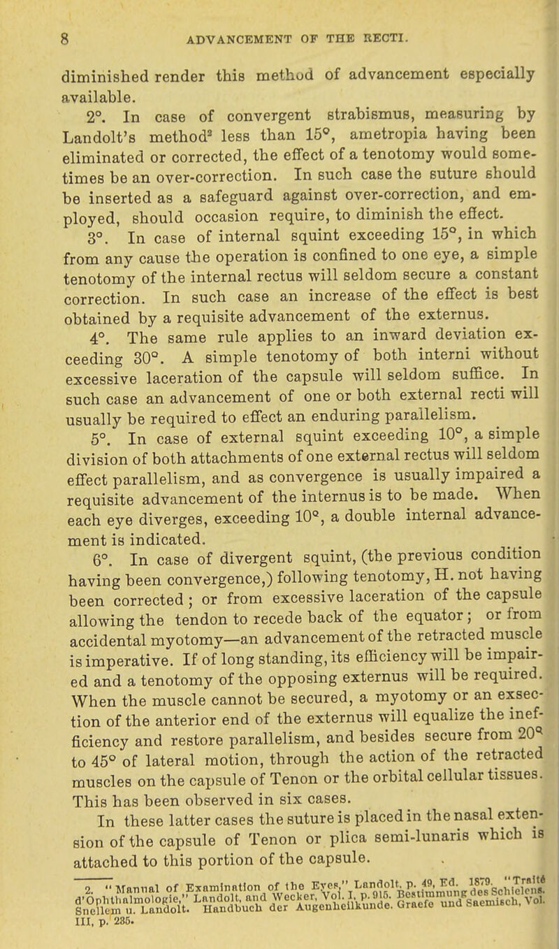 diminished render this method of advancement especially available. 2°. In case of convergent strabismus, measuring by Landolt's method2 less than 15°, ametropia having been eliminated or corrected, the effect of a tenotomy would some- times be an over-correction. In such case the suture should be inserted as a safeguard against over-correction, and em- ployed, should occasion require, to diminish the effect. 3°. In case of internal squint exceeding 15°, in which from any cause the operation is confined to one eye, a simple tenotomy of the internal rectus will seldom secure a constant correction. In such case an increase of the effect is best obtained by a requisite advancement of the externus. 4°. The same rule applies to an inward deviation ex- ceeding 30°. A simple tenotomy of both interni without excessive laceration of the capsule will seldom suffice. In such case an advancement of one or both external recti will usually be required to effect an enduring parallelism. 5°. In case of external squint exceeding 10°, a simple division of both attachments of one external rectus will seldom effect parallelism, and as convergence is usually impaired a requisite advancement of the internus is to be made. When each eye diverges, exceeding 10°, a double internal advance- ment is indicated. 6°. In case of divergent squint, (the previous condition having been convergence,) following tenotomy, H. not having been corrected; or from excessive laceration of the capsule allowing the tendon to recede back of the equator; or from accidental myotomy—an advancement of the retracted muscle is imperative. If of long standing, its efficiency will be impair- ed and a tenotomy of the opposing externus will be required. When the muscle cannot be secured, a myotomy or an exsec- tion of the anterior end of the externus will equalize the inef- ficiency and restore parallelism, and besides secure from 20* to 45° of lateral motion, through the action of the retracted muscles on the capsule of Tenon or the orbital cellular tissues. This has been observed in six cases. In these latter cases the suture is placed in the nasal exten- sion of the capsule of Tenon or plica semi-lunaris which is attached to this portion of the capsule. III. p. 235.