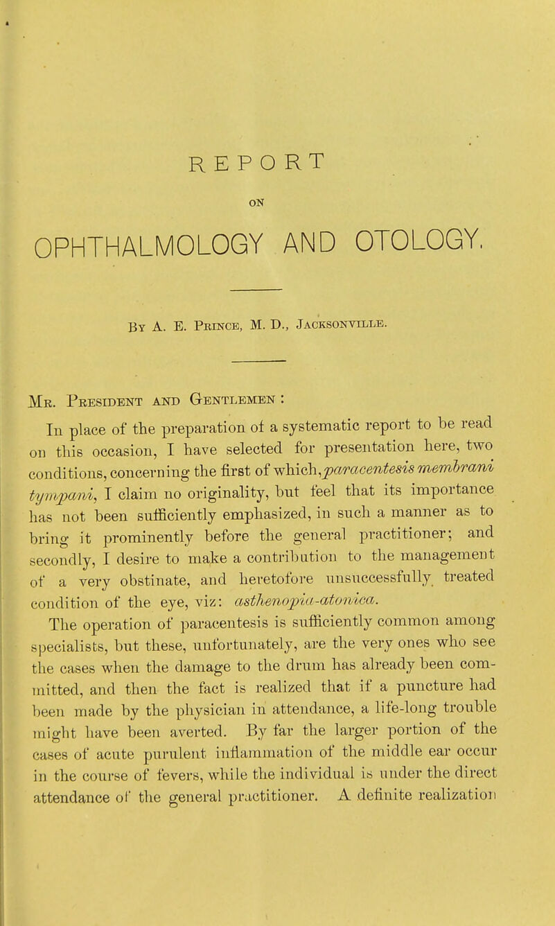 ON OPHTHALMOLOGY AND OTOLOGY, By a. E. Prince, M. D., Jacksonville. Mr. President and Gentlemen : In place of the preparation of a systematic report to be read on tliis occasion, I have selected for presentation here, two conditions, concerning the first oiwhich^paracentesismemhrani ttjm2xmi, I claim no originality, but feel that its importance has not been sufficiently emphasized, in such a manner as to bring it prominently before the general practitioner; and secondly, I desire to make a contril)Lition to the management of a very obstinate, and heretofore unsuccessfully treated condition of the eye, viz: asthenopia-atonica. The operation of paracentesis is sufficiently common among specialists, but these, unfortunately, are the very ones who see the cases when the damage to the drum has already been com- mitted, and then the fact is realized that if a puncture had been made by the physician in attendance, a life-long trouble might have been averted. By far the larger portion of the cases of acute purulent inliaramation of the middle ear occur in the course of fevers, while the individual is nnder the direct attendance of the general practitioner. A definite realization