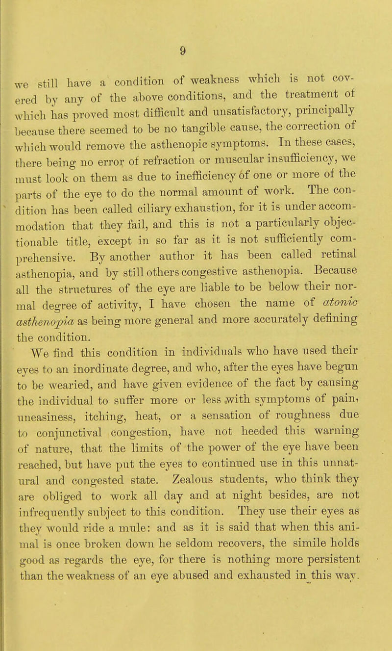 we still have a condition of weakness which is not cov- ered by any of the above conditions, and the treatment of which has proved most difl&ciilt and unsatisfactory, principally because there seemed to be no tangible cause, the correction of which would remove the asthenopic symptoms. In these cases, there being no error of refraction or muscular insufficiency, we must look on them as due to inefficiency of one or more of the parts of the eye to do the normal amount of work. The con- dition has been called ciliary exhaustion, for it is under accom- modation that they fail, and this is not a particularly objec- tionable title, except in so far as it is not sufficiently com- prehensive. By another author it has been called retinal asthenopia, and by still others congestive asthenopia. Because all the sti-uctures of the eye are liable to be below their nor- mal degree of activity, I have chosen the name of atonic asthenopia as being more general and more accurately defining the condition. We find this condition in individuals who have used their eyes to an inordinate degree, and who, after the eyes have begun to be wearied, and have given evidence of the fact by causing the individual to suffer more or less .with symptoms of pain, uneasiness, itching, heat, or a sensation of roughness due to conjunctival congestion, have not heeded this warning of nature, that the limits of the power of the eye have been reached, but have put the eyes to continued use in this unnat- ural and congested state. Zealous students, who think they are obliged to work all day and at night besides, are not infrequently subject to this condition. They use their eyes as they would ride a mule: and as it is said that when this ani- mal is once broken down he seldom recovers, the simile holds good as regards the eye, for there is nothing more persistent than the weakness of an eye abused and exhausted in this way.