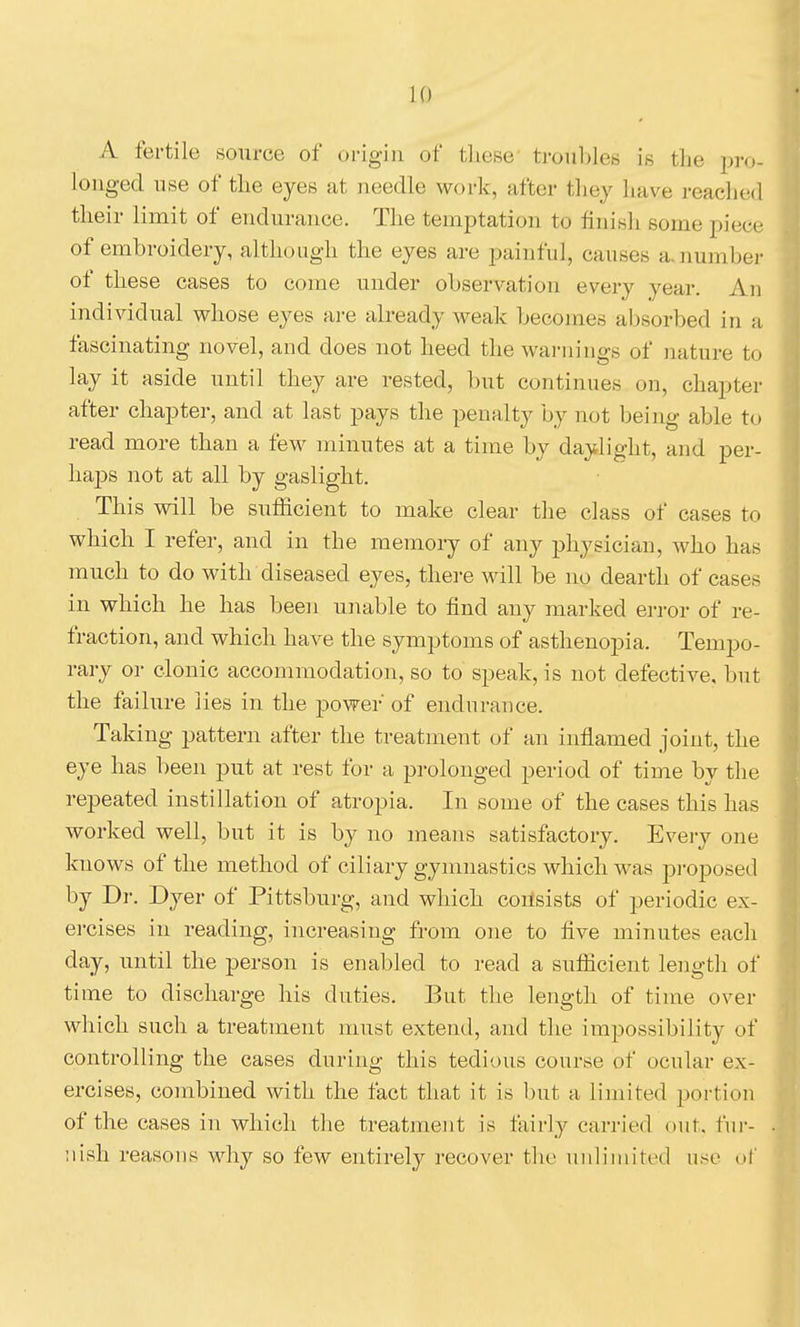 A fertile source of origin of tliose troubles is the pro- longed use of the eyes at needle work, after they have reached their limit of endurance. The temptation to finish some piece of embroidery, altliongh the eyes are i^ainful, causes aaiumber of these cases to come under observation every year. An individual whose eyes are already weak becomes absorbed in a fascinating novel, and does not heed the warnings of nature to lay it aside until they are rested, but continues on, chapter after chapter, and at last pays the penalty by not being able to read more than a few minutes at a time by daylight, and per- liaj)S not at all by gaslight. This will be sufficient to make clear the class of cases to which I refer, and in the memory of any physician, who has much to do with diseased eyes, there will be no dearth of cases in which he has been unable to find any marked error of re- fraction, and which have the symptoms of asthenopia. Tempo- rary or clonic accommodation, so to speak, is not defective, but the failure lies in the power of endnrauce. Taking pattern after the treatment of an inflamed joint, the eye has been put at rest for a prolonged period of time by the repeated instillation of atropia. In some of the cases this has worked well, but it is by no means satisfactory. Every one knows of the method of ciliary gymnastics which was jji-oposed by Dr. Dyer of Pittsburg, and which coilsists of periodic ex- ercises in reading, increasing from one to five minutes each day, until the person is enabled to read a sufficient length of time to discharge his duties. But the length of time over which such a treatment must extend, and the impossibility of controlling the cases during this tedious course of ocular ex- ercises, combined with the fact that it is l)ut a limited portion of the cases in which the treatment is tair]_y carried out. fur- nish reasons why so few entirely recover the uidiniited use of