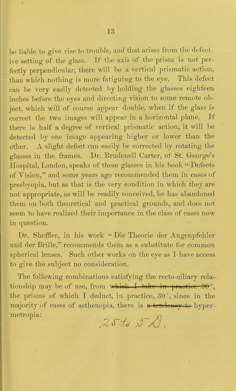 be liable to give rise to trouble, and that arises from the defect- ive setting of the glass. If the axis of the prism is not per- fectly perpendicular, there will be a vertical prismatic action, than which nothing is more fatiguing to the eye. This defect can be very easily detected by holding the glasses eighteen inches before the eyes and directing vision to some remote ob- ject, which will of conrse aj)pear double, when if the glass is correct the two images will appear in a horizontal plane. If there is half a degree of vertical prismatic action, it will be detected by one image appearing higher or lower than the other. A slight defect can easily be corrected by rotating the glasses in the frames. Dr. Brudenell Carter, of St. George's Hospital, London, speaks of these glasses in his book  Defects of Vision, and some years ago recommended them in cases of presbyopia, but as that is the very condition in which they are not appropriate, as will be readily conceived, he has abandoned them on both theoretical and practical grounds, and does not seem to have realized their importance in the class of cases now in question. Dr. Sheffler, in his work  Die Theorie der Augenpfehler und der Briile, recommends them as a substitute for common sj)herical lenses. Such other works on the eye as I have access to give the subject no consideration. The following combinations satisfying the recto-ciliary rela- tionship may be of use, from whioh I toiko in praoticc 00°, the prisms of which I deduct, in practice, 30', since in the majority of cases of asthenopia, there is a tondonoy to hyper - metropia: rj