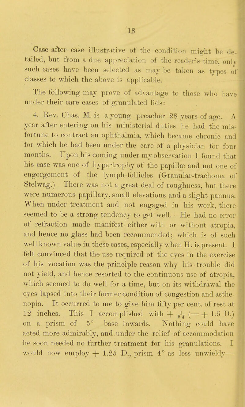 IS Case after case illustrative of the condition might he de- tailed, but from a due appreciation of the reader's time, only such cases have been selected as may be taken as types of classes to which the above is applicable. The following may prove of advantage to those who have under their care cases of granulated lids: 4. Rev. Chas. M. is a young i:)reacher 28 years of age. A year after entering on his ministei-ial duties he had the mis- fortune to contract an oj^hthalmia, which became chronic and for which he had been under the care of a physician for four months. Upon his coming under my observation I found that his case was one of hypertrophy of the papilla and not one of engorgement of the lymph-follicles (Granular-trachoma of Stelwag.) There was not a great deal of roughness, but there were numerous papillary, small elevations and a slight pannus. When under treatment and not engaged in his work, there seemed to be a strong tendency to get well. He had no ei-ror of refraction made manifest either with or without atropia, and hence no glass had been recommended; which is of such well known value in these cases, especially when H. is present. I felt convinced that the use required of the eyes in the exercise of his vocation was the principle reason why his trouble did not yield, and hence resorted to the continuous use of atropia, which seemed to do well for a time, but on its withdrawal the eyes lapsed into their former condition of congestion and asthe- nopia. It occurred to me to give him fifty per cent, of rest at 12 inches. This I accomplished with + ^ (= + 1-^ I^-) on a prism of 5° base inwards. Nothing could have acted more admirably, and under the relief of accommodation he soon needed no further treatment for his granulations. I would now employ + 1.25 D., prism 4° as less uuMn'eldy—