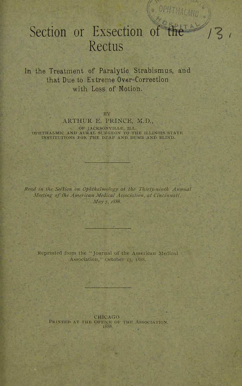 Rectus In the Treatment of Paralytic Strabismus, a'nd that Due to Extreme Over-Correction with Loss of lyiotion. BY ARTHUR E. PRINCE, M.D., OF JACKSONVILLE, ILL. Ol'HTHALMIC AND AURAL SUKGEON TO THE ILLINOIS STATE INSTITUTIONS FOR THE DEAF AND DUMB AND BLIND. Read hi Ihe SeSlion on Ophtlialinology at the Tliirly-tiinlh A?ttiua2 Meeting of the Atnerican Medical Association, at Cinciiiiiali, ■ Afay 7, /S88. Kepiiiitcd from the Jourual of the Ainericaii Medical .Association, October i.^, tSS>%. CHICAGO Pkintici) at Till-; Office of the .\ssociation. isss.