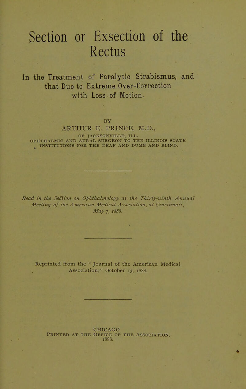 Rectus In the Treatment of Paralytic Strabismus, and that Due to Extreme Over-Correction with Loss of Motion. BY ARTHUR E. PRINCE, M.D., OF JACKSONVILLE, ILL. OPHTHALMIC AND AURAL SURGEON TO THE ILLINOIS STATE INSTITUTIONS FOR THE DEAF AND DUMB AND BLIND. Read in the Seclion on Ophthalmology at the Thirty-ninth Annual Meeting of the American Medical Association, at Cincinnati, May 7, 1888. Reprinted from the Jourual of the American Medical Association, October 13, 1SS8. CHICAGO Printed at the Office of the Association. 1888.