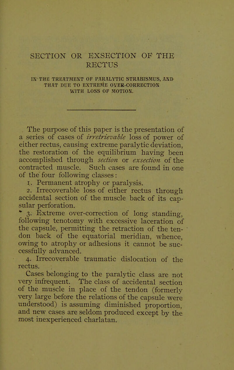 RECTUS IN THE TREATMENT OF PARALYTIC STRABISMUS, AND THAT DUE TO EXTREME OVER-CORRECTION WITH LOSS OF MOTION. The purpose of this paper is the presentation of a series of cases of irretrievable loss of power of either rectus, causing extreme paralytic deviation, the restoration of the equilibrium having been accomplished through section or exsedion of the contracted muscle. Such cases are found in one of the four following classes: 1. Permanent atrophy or paralysis. 2. Irrecoverable loss of either rectus through accidental section of the muscle back of its cap- sular perforation. 3. Extreme over-correction of long standing, following tenotomy with excessive laceration of the capsule, permitting the retraction of the ten- don back of the equatorial meridian, whence, owing to atrophy or adhesions it cannot be suc- cessfully advanced. 4. Irrecoverable traumatic dislocation of the rectus. Cases belonging to the paralytic class are not very infrequent. The class of accidental section of the muscle in place of the tendon (formerly very large before the relations of the capsule were understood) is assuming diminished proportion, and new cases are seldom produced except by the most inexperienced charlatan.