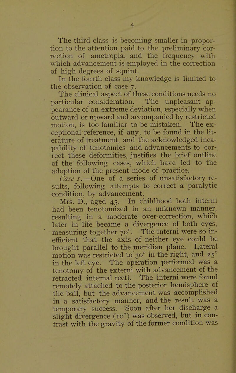 The third class is becoming smaller in propor- tion to the attention paid to the preliminary cor- rection of ametropia, and the frequency with which advancement is employed in the correction of high degrees of squint. In the fourth class my knowledge is limited to the observation of case 7. The clinical aspect of these conditions needs no particular consideration. The unpleasant ap- pearance of an extreme deviation, especially when outward or upward and accompanied by restricted motion, is too familiar to be mistaken. The ex- ceptionar reference, if any, to be found in the lit- erature of treatment, and the acknowledged inca- pability of tenotomies and advancements to cor- rect these deformities, justifies the brief outline of the following cases, which have led to the adoption of the present mode of practice. Case I.—One of a series of unsatisfactory re- sults, following attempts to correct a paralytic condition, by advancement. Mrs. D., aged 45. In childhood both interni had been tenotomized in an unknown manner, resulting in a moderate over-correction, which later in life became a divergence of both eyes, measuring together 70°. The interni were so in- efficient that the axis of neither eye could be brought parallel to the meridian plane. I^ateral motion was restricted to 30° in the right, and 25° in the left eye. The operation performed was a tenotomy of the extemi with advancement of the retracted internal recti. The interni were found remotely attached to the posterior hemisphere of the ball, but the advancement was accomplished in a satisfactory manner, and the result was a temporary success. Soon after her discharge a slight divergence (10°) was observed, but in con- trast with the gravity of the former condition was