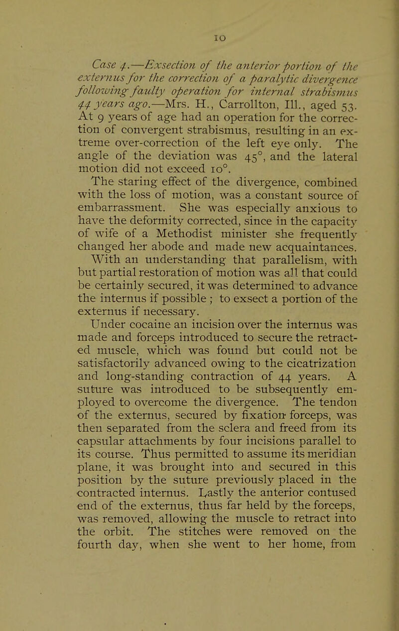 lO Case ^.—Exsedion of the anterior portion of the extcrnus for the correction of a paralytic divergence follozving faulty operation for internal strabismus 44 years ago.—Mrs. H., Carrollton, 111., aged 53. At 9 years of age had an operation for the correc- tion of convergent strabismus, resulting in an ex- treme over-correction of the left eye only. The angle of the deviation was 45°, and the lateral motion did not exceed 10°. The staring effect of the divergence, combined with the loss of motion, was a constant source of embarrassment. She was especially anxious to have the deformity corrected, since in the capacitj^ of wife of a Methodist minister she frequentl}^ changed her abode and made new acquaintances. With an understanding that parallelism, with but partial restoration of motion was all that could be certainly secured, it was determined to advance the internus if possible ; to exsect a portion of the externus if necessary. Under cocaine an incision over the internus was made and forceps introduced to secure the retract- ed muscle, which was found but could not be satisfactorily advanced owing to the cicatrization and long-standing contraction of 44 years. A suture was introduced to be subsequently em- ployed to overcome the divergence. The tendon of the externus, secured by fixation- forceps, was then separated from the sclera and freed from its capsular attachments by four incisions parallel to its course. Thus permitted to assume its meridian plane, it was brought into and secured in this position by the suture previously placed in the contracted internus. L^astly the anterior contused end of the externus, thus far held by the forceps, was removed, allowing the muscle to retract into the orbit. The stitches were removed on the fourth day, when she went to her home, from
