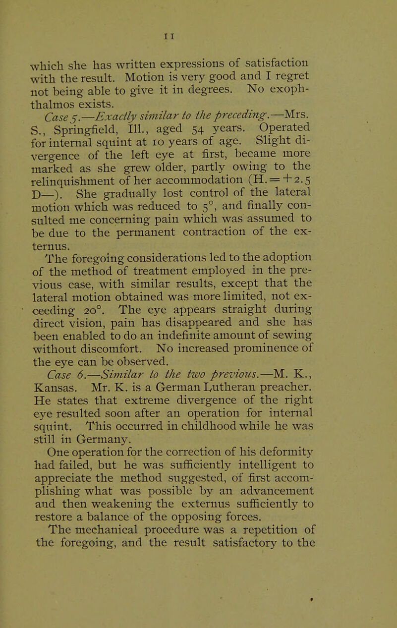 which she has written expressions of satisfaction with the result. Motion is very good and I regret not being able to give it in degrees. No exoph- thalmos exists. Cases.—Exactly similar to the preceding.—Mrs. S., Springfield, 111., aged 54 years. Operated for internal squint at 10 years of age. Slight di- vergence of the left eye at first, became more marked as she grew older, partly owing to the relinquishment of her accommodation (H. = + 2.5 D—). She gradually lost control of the lateral motion which was reduced to 5°, and finally con- sulted me concerning pain which was assumed to be due to the permanent contraction of the ex- ternus. The foregoing considerations led to the adoption of the method of treatment employed in the pre- vious case, with similar results, except that the lateral motion obtained was more limited, not ex- ceeding 20°. The eye appears straight during direct vision, pain has disappeared and she has been enabled to do an indefinite amount of sewing without discomfort. No increased prominence of the eye can be observed. Case 6.—Similar to the two previotis.—M. K., Kansas. Mr. K. is a German Lutheran preacher. He states that extreme divergence of the right eye resulted soon after an operation for internal squint. This occurred in childhood while he was still in Germany. One operation for the correction of his deformit}'- had failed, but he was sufficiently intelligent to appreciate the method suggested, of first accom- plishing what was possible by an advancement and then weakening the externus sufficiently to restore a balance of the opposing forces. The mechanical procedure was a repetition of the foregoing, and the result satisfactory to the »