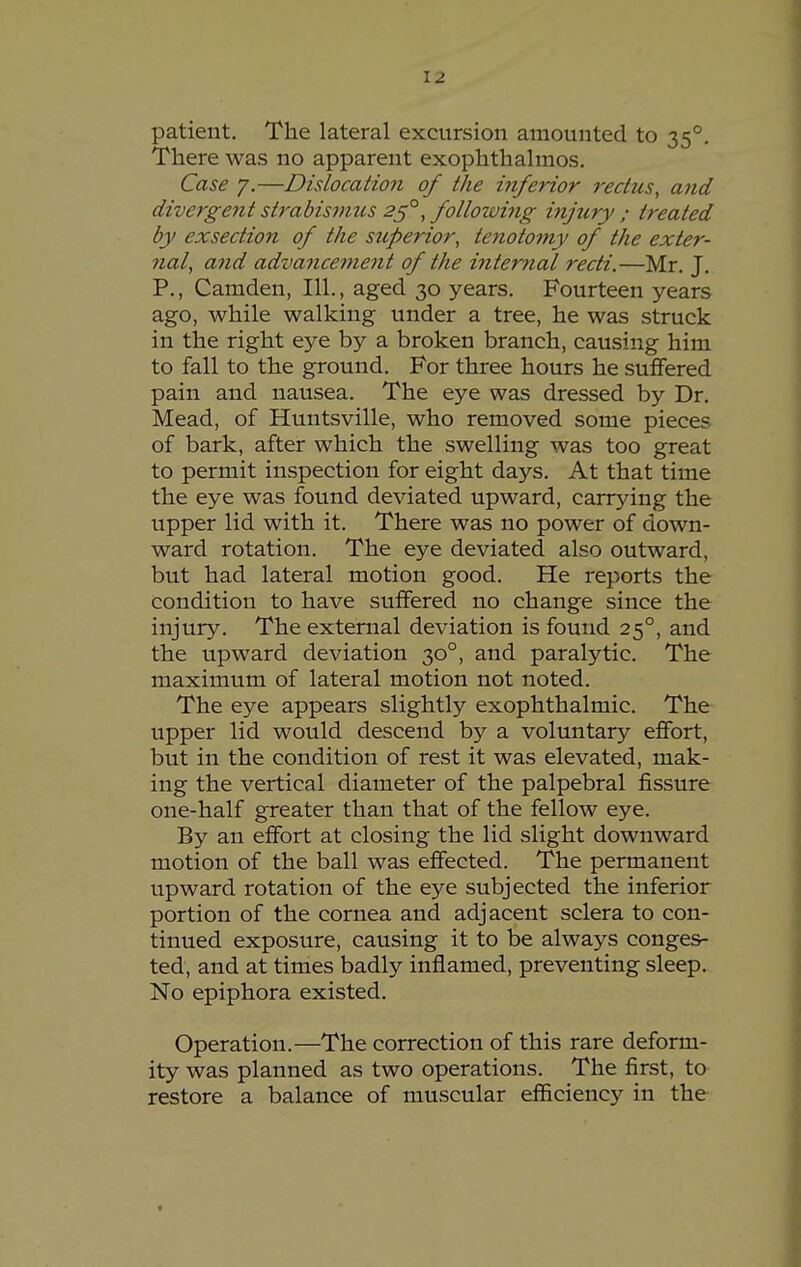 patient. The lateral excursion amounted to 35°. There was no apparent exophthalmos. Case y.—Dislocation of the inferior rectus, and divergent strabismus ^5°, following injury ; treated by exsection of the superior, tenotomy of the exter- nal, and advancement of the interned recti.—Mr. J. P., Camden, 111., aged 30 years. Fourteen years ago, while walking under a tree, he was struck in the right eye by a broken branch, causing him to fall to the ground. For three hours he sufifered pain and nausea. The eye was dressed by Dr. Mead, of Huntsville, who removed some pieces of bark, after which the swelling was too great to permit inspection for eight days. At that time the eye was found deviated upward, carrying the upper lid with it. There was no power of down- ward rotation. The eye deviated also outward, but had lateral motion good. He reports the condition to have suffered no change since the injury. The external deviation is found 25°, and the upward deviation 30°, and paralytic. The maximum of lateral motion not noted. The eye appears slightly exophthalmic. The upper lid would descend by a voluntary effort, but in the condition of rest it was elevated, mak- ing the vertical diameter of the palpebral fissure one-half greater than that of the fellow eye. By an effort at closing the lid slight downward motion of the ball was effected. The permanent upward rotation of the eye subjected the inferior portion of the cornea and adjacent sclera to con- tinued exposure, causing it to be always conges- ted, and at times badly inflamed, preventing sleep. No epiphora existed. Operation.—The correction of this rare deform- ity was planned as two operations. The first, to restore a balance of muscular efiiciency in the