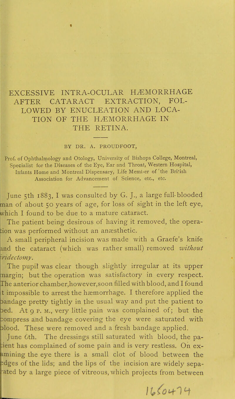 EXCESSIVE INTRA-OCULAR HEMORRHAGE AFTER CATARACT EXTRACTION, FOL- LOWED BY ENUCLEATION AND LOCA- TION OF THE HEMORRHAGE IN THE RETINA. BY DR. A. PROUDFOOT, Prof, of Ophthalmology and Otology, University of Bishops College, Montreal, Specialist for the Diseases of the Eye, Ear and Throat, Western Hospital, Infants Home and Montreal Dispensary, Life Member of the British Association for Advancement of Science, etc., etc. June 5th 1883, I was consulted by G. J., a large full-blooded man of about 50 years of age, for loss of sight in the left eye, which I found to be due to a mature cataract. The patient being desirous of having it removed, the opera- :ion was performed without an anaesthetic. A small peripheral incision was made with a Graefe's knife ind the cataract (which was rather small) removed without iridectomy. The pupil was clear though slightly irregular at its upper juargin; but the operation was satisfactory in every respect. The anterior chamber,however,soon filled with blood, and I found t impossible to arrest the haemorrhage. I therefore applied the bandage pretty tightly in the usual way and put the patient to bed. At 9 p. m., very little pain was complained of; but the tompress and bandage covering the eye were saturated with blood. These were removed and a fresh bandage applied. June Cth. The dressings still saturated with blood, the pa- tient has complained of some pain and is very restless. On ex- amining the eye there is a small clot of blood between the edges of the lids; and the lips of the incision are widely sepa- ated by a large piece of vitreous, which projects from between