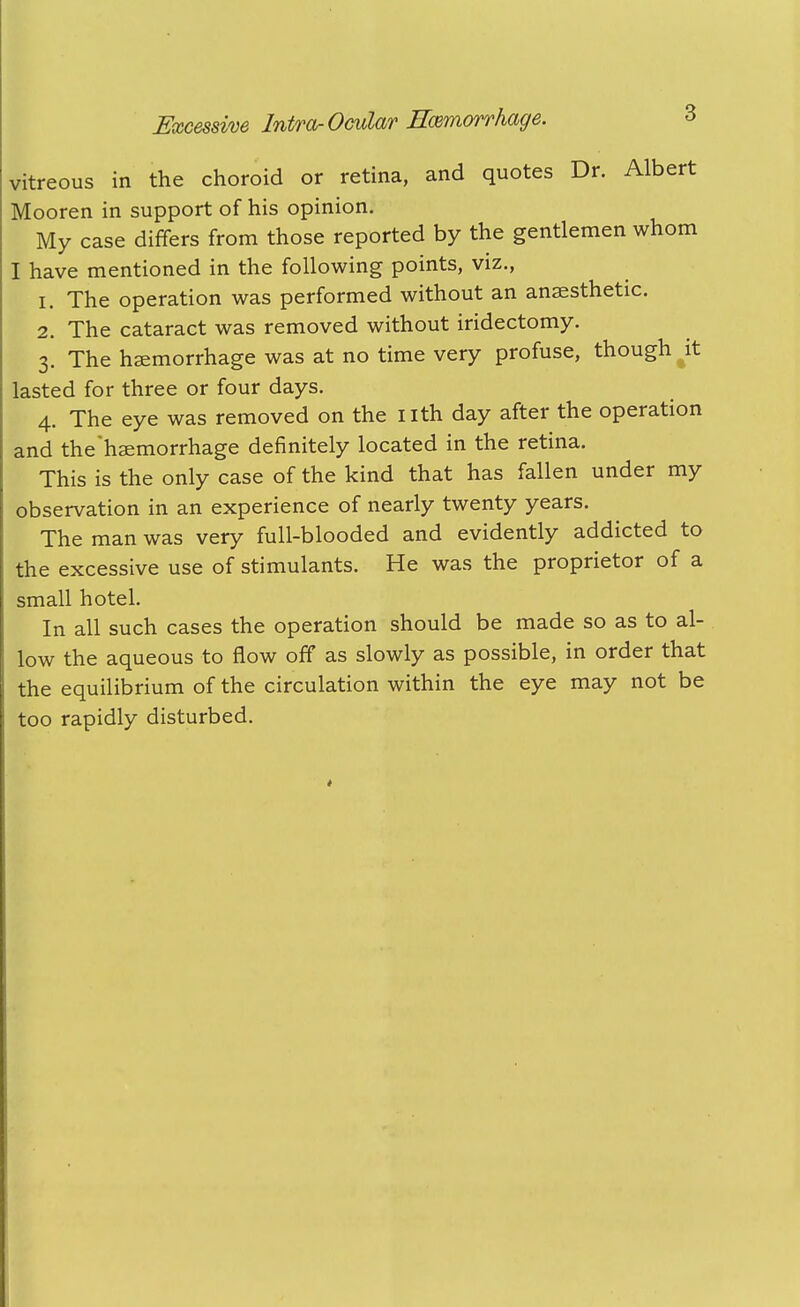 vitreous in the choroid or retina, and quotes Dr. Albert Mooren in support of his opinion. My case differs from those reported by the gentlemen whom I have mentioned in the following points, viz., 1. The operation was performed without an anaesthetic. 2. The cataract was removed without iridectomy. 3. The haemorrhage was at no time very profuse, though it lasted for three or four days. 4. The eye was removed on the nth day after the operation and the'hsemorrhage definitely located in the retina. This is the only case of the kind that has fallen under my observation in an experience of nearly twenty years. The man was very full-blooded and evidently addicted to the excessive use of stimulants. He was the proprietor of a small hotel. In all such cases the operation should be made so as to al- low the aqueous to flow off as slowly as possible, in order that the equilibrium of the circulation within the eye may not be too rapidly disturbed.