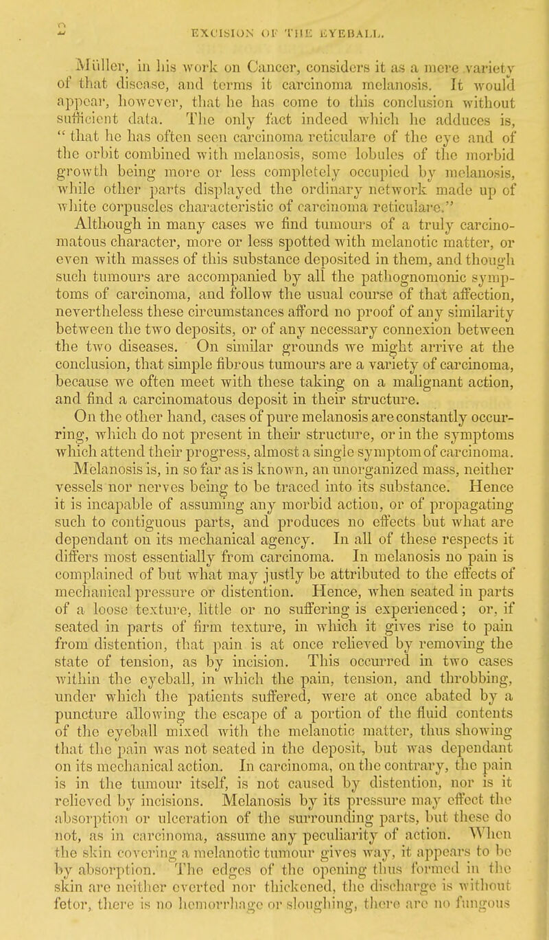 EXt'ISION Ol' 'IIIK liYEBALIi. Miillcv, in his work on Ciuiccr, considers it as a mere variety of that disease, and terras it carcinoma melanosis. It would appeal', however, that he has come to this conclusion without sufiicient data. The only fact indeed which he adduces is, *' that ho has often seen carcinoma reticulare of the eye and of the orhit combined with melanosis, some lobules of tlic morbid growth being more or less completely occupied by melanosis, while other parts displayed the ordinary network made up of white corpuscles characteristic of carcinoma reticulare. Although in many cases we find tumours of a truly carcino- matous character, more or less spotted wdth melanotic matter, or even with masses of this substance deposited in them, and though such tumours are accompanied by all the patliognomonic symp- toms of carcinoma, and follow the usual course of that affection, nevertheless these circumstances afford no proof of any similarity between the two deposits, or of any necessary connexion between the two diseases. On similar grounds we might arrive at the conclusion, that simple fibrous tumours are a variety of carcinoma, because we often meet with these taking on a malignant action, and find a carcinomatous deposit in their structure. On the other hand, cases of pure melanosis are constantly occur- ring, wliicli do not present in their structure, or in the symptoms which attend their progress, almost a single symptom of carcinoma. Melanosis is, in so far as is known, an imorganized mass, neither vessels nor nerves being to be traced into its substance. Hence it is incapable of assuming any morbid action, or of propagating such to contiguous parts, and produces no effects but wdiat are dependant on its mechanical agency. In all of these respects it differs most essentially from carcinoma. In melanosis no pain is complained of but what may justly be attributed to the effects of mechanical pressure or distention. Hence, when seated in parts of a loose texture, little or no suffering is experienced; or, if seated in parts of firm texture, in which it gives rise to pain from distention, that pain is at once relieved by removing the state of tension, as by incision. This occurred in two cases within the eyeball, in which the pain, tension, and throbbing, under which the patients suffered, were at once abated by a puncture allowing the escape of a portion of the fluid contents of the eyeball mixed with the melanotic matter, thus showing that the pain was not seated in the deposit, but was dependant on its mechanical action. In carcinoma, on the contrary, the pain is in the tumour itself, is not caused by distention, nor is it relieved by incisions. Melanosis by its pressure may effect the absorption or ulceration of the surrounding parts, but these do not, as in carcinoma, assume any peculiarity of action. When the skin covering a melanotic tumour gives way, it appears to be by absorption. The edges of the opening thus formed in the skin are neither everted nor thickened, the discharge is without fetor, there is no hemorrhage or sloughing, there are no fungous