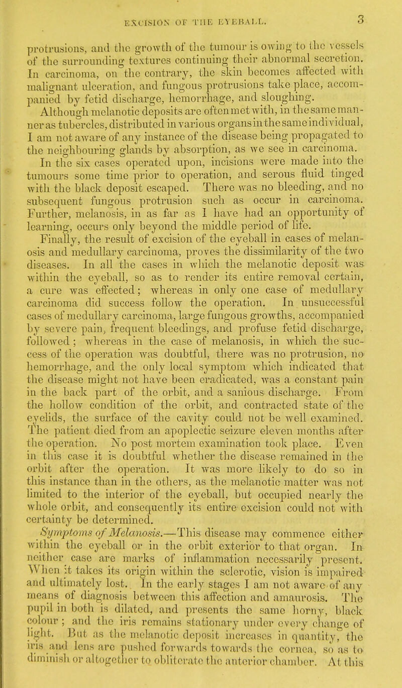 protrusions, and the growth of tlie tumour is owing to the vessels of the surrounding textures continuing their abnormal secretion. In carcinoma, on the contrary, the skin becomes affected witli mahgnant ulceration, and fungous protrusions take place, accom- panied by fetid discharge, hemorrhage, and sloughing. Although melanotic deposits are often met with, in the same man- ner as tubercles, distributed in various organs in thesameindividual, I am not aAvare of any instance of the disease being propagated to the neighbouring glands by absorption, as we see in carcinoma. In the six cases operated upon, incisions were made into the tumours some time prior to operation, and serous fluid tinged with the black deposit escaped. There was no bleeding, and no subsequent fungous protrusion such as occur in carcinoma. Further, melanosis, in as far as 1 have had an opportunity of learning, occurs only beyond the middle period of life. Finally, the result of excision of the eyeball in cases of melan- osis and medullary carcinoma, proves the dissimilarity of the two diseases. In all the cases in wliicli the melanotic deposit was within the eyeball, so as to render its entire removal certain, a cure was effected; whereas in only one case of medullary carcinoma did success follow the operation. In unsuccessful cases of medullary carcinoma, large fungous growths, accompanied by severe pain, frequent bleedings, and profuse fetid discharge, followed ; whereas in the case of melanosis, in which the suc- cess of the operation was doubtful, there was no protrusion, n& hemorrhage, and the only local symptom which indicated that the disease might not have been eradicated, was a constant pain in the back part of the orbit, and a sanious discharge. From the hollow condition of the orbit, and contracted state of the eyelids, the surface of the cavity could not be well examined. The patient died from an apoplectic seizure eleven months after the operation. No post mortem examination took place. I*]ven in this case it is doubtful whether the disease remained in the orbit after the operation. It was more hkely to do so in this instance than in the others, as the melanotic matter was not limited to the interior of the eyeball, but occupied nearly the whole orbit, and consequently its entire-excision could not with certainty be determined. Symptoms of Melanosis.—This disease may commence either within the eyeball or in the orbit exterior to that organ. In neither case are marks of inflammation necessarily present. When it takes its origin within the sclerotic, vision is impaired and ultimately lost. In the early stages I am not aware of any means of diagnosis between this affection and amaurosis. The pupil in both is dilated, and presents the same liorny, black colour ; and the iris remains stationary under every change of hj^ht. But as tlie melanotic deposit hicreases in quantity, the ins and lens arc pushed forwards towards the cornea, so as to diminish or altogether to obliterate the anterior chamber. At this