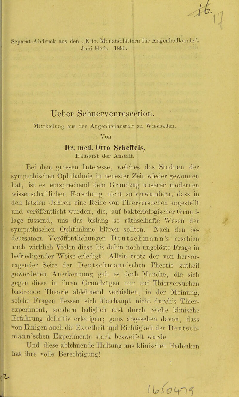 Separat-Abdruck aus den „Klin. Monatsblättern für Augenheilkunde. •Tuni-Hoft. 1890. lieber Sehnervenresection. Mittiieiluno- aus der Auo-enheilanstalt zu Wiesbaden. Von Dr. med. Otto Scheffels, Hausarzt der Anstalt. Bei dem grossen Interesse, welches das Studium der sympathischen Ophthakoie in neuester Zeit meder gewonnen hat, ist es entsprechend dem Grrundzug unserer modernen wissenschaftlichen Forschung nicht zu verwundern, dass in den letzten Jahren eine E,eilie von Thierversuchen angestellt und veröffenthcht wurden, die, auf bakteriologischer Grund- lage fussend, uns das bislang so räthselhafte Wesen der sympathischen Ophthalmie klären sollten. Nach den be- deutsamen Yeröffenthchungen Deutsch mann's erschien auch wirklich A'^ielen diese bis dahin noch ungelöste Frage in befriedigender Weise erledigt. Allein trotz der von hervor- ragender Seite der Deutschmann'schen Theorie zutheil gewordenen Anerkennung gab es doch Manche, die sich gegen diese. in iliren Grundzügen nur auf Thierversuclien basirende Theorie ablehnend verhielten, in der Meinung, solche Fragen liessen sich überhaupt nicht durch's Thier- experiment, sondern ledighch erst durch reiche klinische Ei-fahi-ung definitiv erledigen; ganz abgesehen davon, dass von Einigen auch die Exactheit und Eichtigkeit der Deutsch- mann'schen Experimente stark bezweifelt wurde. Und diese ablehnende Haltung aus klinischen Bedenken hat ilu-e volle Berechtigung!