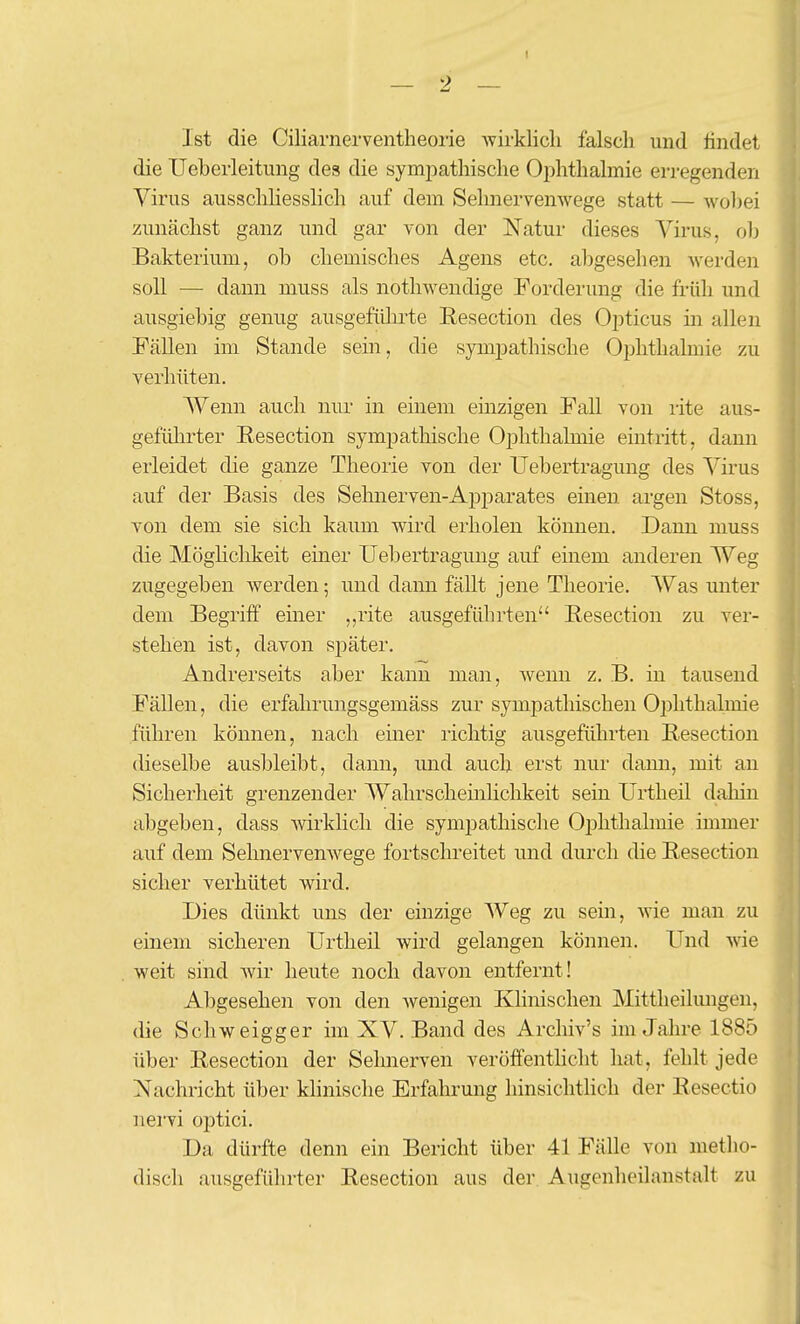 I — 2 — Ist die Ciliarnerventheorie wirklich falsch und findet die IJeherleitung des die symjmthische Ophthalmie erregenden Virus ausschhesslich auf dem Sehnervenwege statt — woljei zunächst ganz und gar von der Natur dieses Virus, oh Bakterium, oh chemisches Agens etc. ahgesehen Averden soll — dann muss als nothwendige Forderung die früh und ausgiebig genug ausgefülirte Eesection des Oj^ticus m allen Fällen im Stande sein, die sympathische Oj)hthalmie zu verhüten. Wenn auch nur in einem emzigen Fall von rite aus- gefülirter Resection sympatliische Ophthalmie eintritt, dann erleidet die ganze Theorie von der Uebertragung des Virus auf der Basis des Sehnerven-Ai^parates einen argen Stoss, von dem sie sich kaum wird erholen können. Dann muss die Möghchkeit einer Uebertragung auf einem anderen Weg zugegeben werden; und dann fällt jene Theorie. Was unter dem Begriff emer ,,rite ausgeführten Eesection zu ver- stehen ist, davon später. Andrerseits aber kann man, wenn z. B. in tausend Fällen, die erfahi'ungsgemäss zur sympathischen Ophthalmie führen können, nach einer richtig ausgeführten Eesection dieselbe ausbleibt, dann, und auch erst nur dann, mit an Sicherheit grenzender Wahrscheinlichkeit sein Urtheil dahin abgeben, dass mrklicli die symi^athische Oiohthalmie immer auf dem Sehnervenwege fortschreitet und durch die Eesection sicher verhütet wird. Dies dünkt uns der einzige Weg zu sein, wie man zu einem sicheren Urtheil wird gelangen können. Und wie weit sind wir heute noch davon entfernt! Abgesehen von den wenigen Khnischen Mittheilungen, die Schweigger im XV. Band des Archiv's im Jahre 1885 über Eesection der Sehnerven veröffentlicht hat, fehlt jede Nachricht über klinische Erfahrung hinsichtlich der Eesectio nervi optici. Da dürfte denn ein Bericht über 41 Fälle von metho- disch ausgeführter Eesection aus der. Augenheilanstalt zu