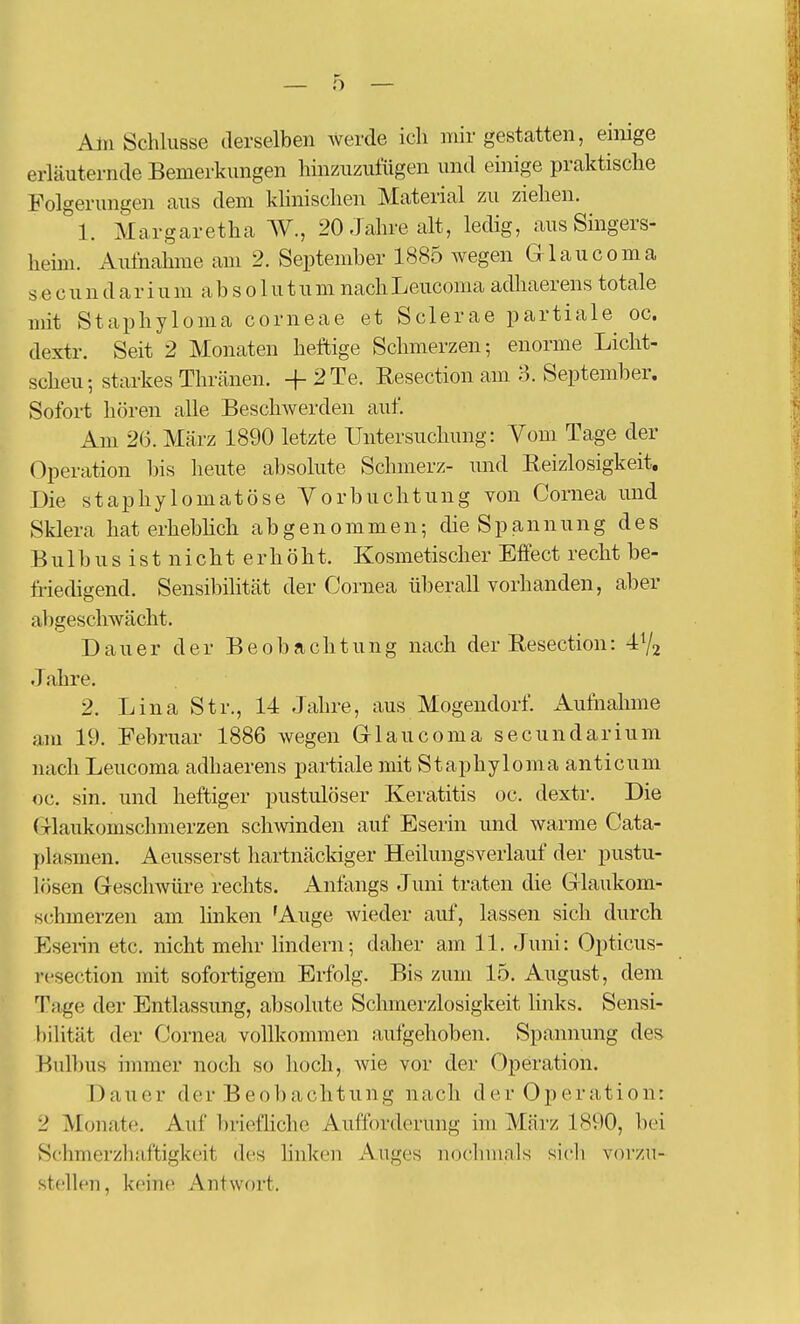 Aln Schlüsse derselben Averde ich mir gestatten, einige erläuternde Bemerkungen hinzuzuliigen und einige praktische Folgerungen aus dem khnischen Material zu ziehen. 1. Margaretha W., 20 Jahre alt, ledig, aus Singers- heim. Aufnahme am 2. September 1885 wegen Glaucoma s e c u n d a r i u m a b s 01 u t u m nach Leucoma adhaerens totale mit Staphyloma corneae et Sclerae partiale oc. dextr. Seit 2 Monaten heftige Schmerzen; enorme Licht- scheu-, starkes Thränen. + 2Te. Resection am 3. September. Sofort hören alle Beschwerden auf. Am 26. März 1890 letzte Untersuchung: Vom Tage der Operation bis heute absolute Schmerz- und Reizlosigkeit. Die staphylomatöse Vorbuchtung von Cornea und Sklera hat erheblich abgenommen; die S p a n n u n g des B u 1 b u s i s t n i c h t e r h ö h t. Kosmetischer Effect recht be- friedigend. Sensibilität der Cornea überall vorhanden, aber abgeschwächt. Dauer der Beobachtung nach der Resection: -IVj Jahre. 2. Lina Str., 14 Jahre, aus Mogendorf. Aufnahme am 19. Februar 1886 wegen Grlaucoma secundarium nach Leucoma adhaerens partiale mit Staphyloma anticum oc. sin. und heftiger pustulöser Keratitis oc. dextr. Die (xlaukomsclnnerzen schwnden auf Eserin und warme Cata- plasmen. Aeusserst liartnäckiger Heilungsverlauf der pustu- lösen Geschwüre rechts. Anfangs Juni traten die Glaukom- schmerzen am linken 'Auge wieder auf, lassen sich durch Esenn etc. nicht mehr lindern; daher am 11. Juni: Opticus- resection mit sofortigem Erfolg. Bis zum 15. August, dem Tage der Entlassung, absolute Schmerzlosigkeit links. Sensi- bilität der Cornea vollkommen aufgehoben. Spannung des Bulbus immer noch so hoch, wie vor der Operation. Dauer der Beobachtung nach der Operation: 2 Monate. Auf briefliche Aufforderung im März 1890, bei Schmerzhaftigkeit des linken Auges nochmals sicli vorzu- stellen, keine Antwort.