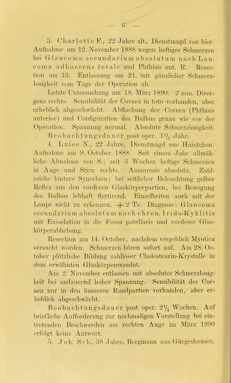 — () — o. Charlotte F., 22 Jahre alt, Dienstmagd von hier. Aufiiahme am 12. November 1888 wegen heftiger Schmerzen bei Grlaucoma secunclarium absolutum nachLeu- coma adhaerens totale und Phthisis ant. R. Resec- tion am 13. Entlassung am 21. mit gänzlicher Schmerz- losigkeit vom Tage der Operation ab. Letzte Untersuchung am 18. März 1890. 2 mm. Diver- genz rechts. Sensibilität der Cornea in toto vorhanden, aber erhebhcli abgeschwächt. Abflachung der Cornea (Phthisis anterior) und Configuration des Bulbus genau vne vor der Ojseration. Spannung normal. Absolute Schmerzlosigkeit. B e 0 b a c h t u n g s d a u e r post oper. 1V3 Jahr. 4. Luise N., 22 Jahre, Dienstmagd aus Haintchen. Aufnahme am 9. October 1888. Seit einem Jahr allmäh- liche Abnahme von S.; seit 3 Wochen heftige Schmerzen in Auge und Stirn rechts. Amaurosis absoluta. Zahl- reiche hmtere Synechien; bei seitHcher Beleuchtung gelber Reflex aus den vorderen Grlasköri^erpartien, bei Bewegung des Bulbus lebhaft, flottirend. Einzellieiten auch mit der Loupe nicht zu erkennen. -\-2 Te. Diagnose: Glaneoma secundarium absolutum nach chron. Irido-Kyklitis mit Exsudation in die Eossa pcatellaris und voi'derer G-las- köi-jj er abh ebung. Resection am 14. October, nachdem vergeblich Myotica versucht worden. Schmerzen hören sofort auf. Am 28. Oc- tober 23lötzliche Bildung zahlloser Cholestearin-Krystalle in dem erwähnten Glaskörperexsudat. Am 2. November entlassen mit absoluter Sclmierzlosig- keit bei andauernd hoher Spannung. Sensibilität der Cor- nea nur in den äusseren Randpartien vorhanden, aber er- heblich abgeschwächt. Beobachtungsdauer post oper. 2% Wochen. Auf briefliche Aufforderung zur nochmaligen Vorstellung bei ein- tretenden Beschwerden am rechten Auge im INIärz 1890 (;rfolgt keine Antwort. f). Job. Seil.. 38 Jalire, Bergmann aus Gürgeshnusen.