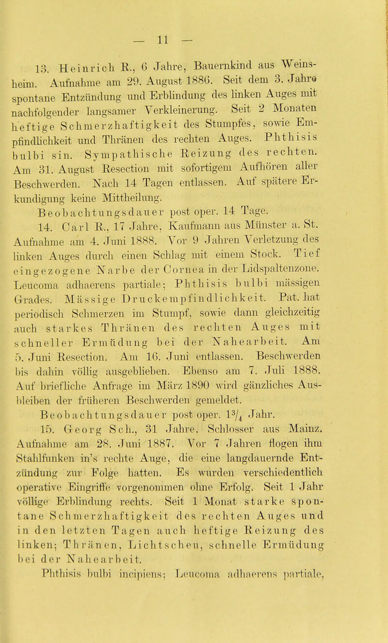 — II- IS. Heinrich R., 6 Jahre, Bauernkind aus Weins- heim. Aufnahme am 29. August 188G. Seit dem 3. Jahre spontane Entzündung und Erbhndung des linken Auges mit nachfolgender langsamer Verkleinerung. Seit 2 Monaten heftige Schmerzhaftigkeit des Stumpfes, sowie Em- pfindHchkeit und Thränen des rechten Auges. Phthisis bulhi sin. Sympathische Reizung des rechten. Am 31. August Resection mit sofortigem Aufhören aller Beschwerden. Nach 14 Tagen entlassen. Auf spätere Er- kundigung keine Mittheilung. Beobachtungsdauer post oper. 14 Tage. 14. Carl R., 17 Jahre, Kaufmann aus Münster a. St. Aufnahme am 4. Juni 1888. Vor 9 Jahren Verletzung des linken Auges durch einen Schlag mit emem Stock. Tief eingezogene Narbe d e r C o rn e a in der Lidspaltenzone. Leucoma adliaerens partiale-, Phthisis bulbi massigen Grrades. Massige Druckempfindlichkeit. Fat. hat periodisch Schmerzen im Stumpf, sowie dann gleichzeitig auch starkes Thränen des rechten Auges mit schneller Ermüdung bei der Nahearbeit. Am 5. Juni Resection. Am 16. Juni entlassen. Beschwerden lüs dahin völhg ausgebheben. Ebenso am 7. Juli 1888. Auf briefhche Anfrage im März 1890 wdrd gänzliches Aus- l)leiben der früheren Beschwerden gemeldet. B e 0 b a c h t u n g s d a u e r post oper. 1 ^/^ Jahr. 15. Georg Seh., 31 Jahre. Schlosser aus Mainz. Aufnahme am 28. Juni 1887. Vor 7 Jahren flogen ihm Stahlfimken in's rechte Auge, die eine langdauernde Ent- zündung zur Folge hatten. Es Avurden yerschiedentlich operative Eingriffe vorgenommen olme Erfolg. Seit 1 Jahr völlige Erblindung rechts. Seit 1 Monat starke Spon- tane Schmerzhaftigkeit des rechten Auges und in den letzten Tagen auch heftige Reizung des linken; Thränen, Lichtscheu, schnelle Ermüdung l)ei der Nahearbeit. Fhthisis bulbi incipiens-, Leucoma adliaei-ens ])!\rtiale,