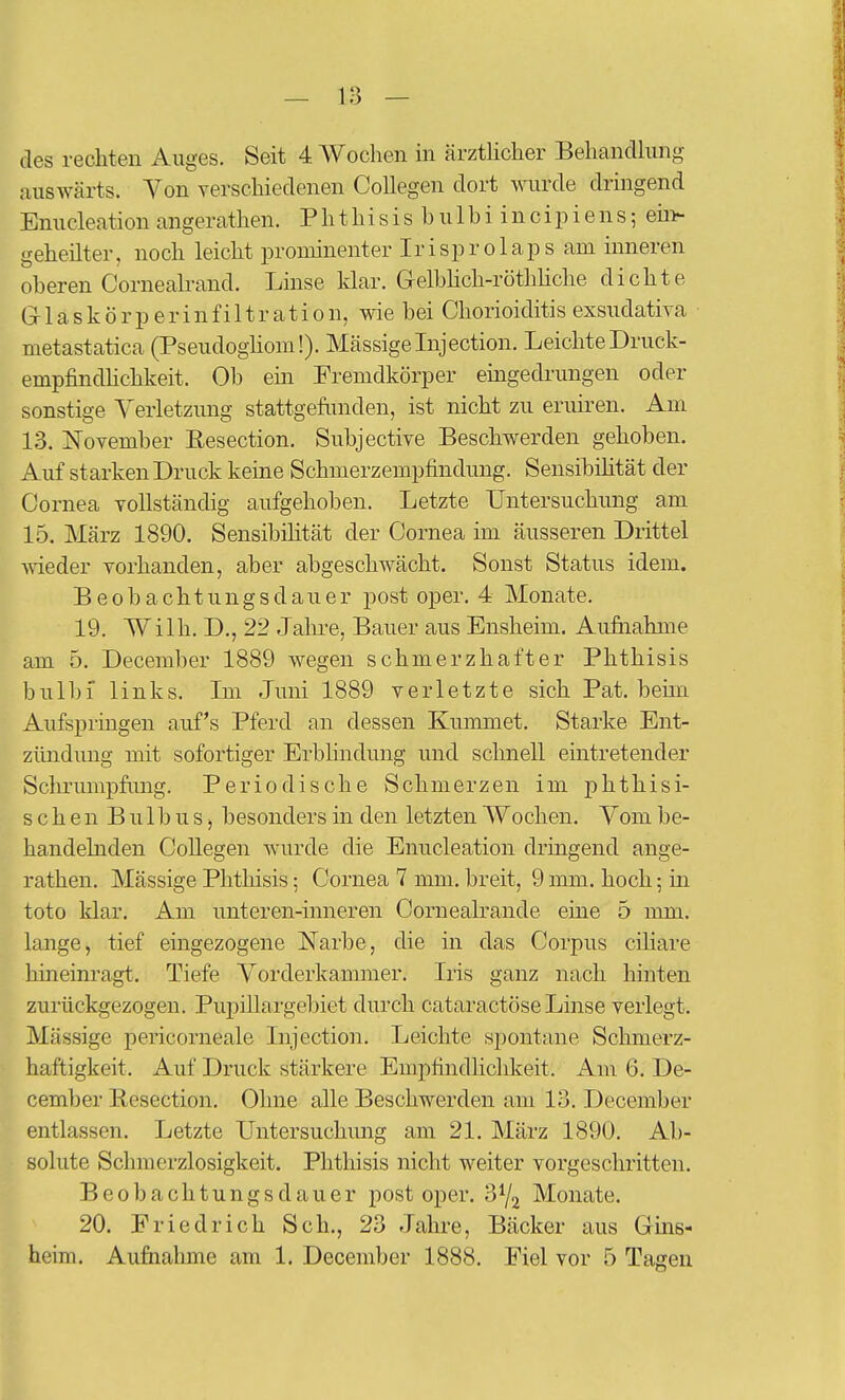 des rechten Auges. Seit 4 Woclien in ärztlicher Behandlung auswärts. Yon verschiedenen Collegen dort wurde dringend Enucleation angerathen. Phthisis hulbi incipiens; eni- geheilter, noch leicht proioinenter Iri sp r o 1 ap s am inneren oberen Cornealrand. Linse klar. G-elbhch-röthhche dichte G-1 a s k ö r p e r i n f i 11 r a t i 0 n, wie bei Chorioiditis exsudativa metastatica (Pseudoghom!). Massige Injection. Leichte Druck- empfindhchkeit. Ob ein Fremdkörper emgedrungen oder sonstige Yerletzung stattgefiniden, ist nicht zu eruiren. Am 13. November Resection. Subjective Beschwerden gehoben. Auf starken Druck keine Schmerzempfindung. Sensibihtät der Cornea vollständig aufgehoben. Letzte Untersuchung am 15. März 1890. Sensibüität der Cornea im äusseren Drittel ■wieder vorhanden, aber abgeschwächt. Sonst Status idem. Beobachtungsdauer post oper. 4 Monate. 19. Wilh. D., 22 Jahre, Bauer aus Ensheim. Aufiiahme am 5. December 1889 wegen schmerzhafter Phthisis bulbf links. Im Juni 1889 verletzte sich Pat. beim Aufspringen auf's Pferd an dessen Kummet. Starke Ent- zündung mit sofortiger Erbhndung und schnell eintretender Sclu-umpfimg. Periodische Schmerzen im phthisi- schen Bulbus, besonders in den letzten Wochen. Yom be- handelnden Collegen wurde die Enucleation dringend ange- rathen. Mässige Plitliisis; Cornea 7 mm. breit, 9 mm. hoch; in tote klar. Am unteren-inneren Cornealrande eine 5 mm. lange, tief eingezogene Narbe, die in das Corpus ciliare hineinragt. Tiefe Vorderkammer. Iris ganz nach hinten zurückgezogen. Pupillai'gebiet durch cataractöse Linse verlegt. Mässige pericorneale Injection. Leichte spontane Schmerz- haftigkeit. Auf Druck stärkere Empfindhchkeit. Am 6. De- cember Resection. Ohne alle Beschwerden am 13. December entlassen. Letzte Untersuchung am 21. März 1890. Ab- solute Schmerzlosigkeit. Phthisis nicht weiter vorgeschritten. Beobachtungsdauer post oper. 3Y2 Monate. 20. Friedrich Sch., 23 Jahre, Bäcker aus Gins- heim. Aufiiahme am 1. December 1888. Fiel vor 5 Tagen