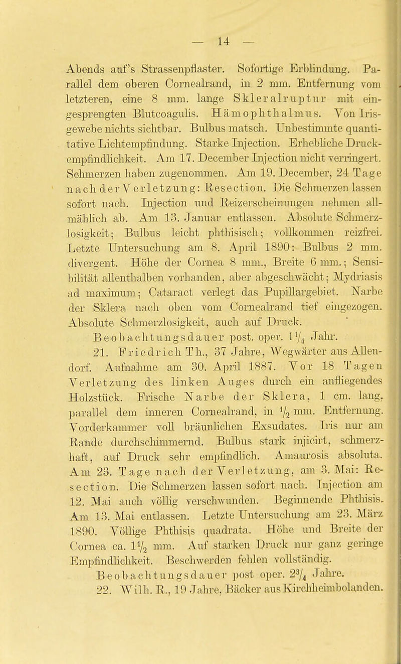 Abends auf's Strassenj^flaster. Sofortige Erblindung. Pa- rallel dem oberen Cornealrand, in 2 mm. Entfernung vom letzteren, eine 8 mm. lange Skieralruptur mit ein- gesprengten Blutcoagulis. Hämophtlialmus. Von Iris- gewebe nichts sichtbar. Bulbus matsch. Unbestimmte quanti- tative Lichtempfindung. Starke Injection. Erhebliche Druck- empfindlichkeit. Am 17. December Injection nicht veriingert. Schmerzen haben zugenommen. Am 19. December, 24 Tage nach derYerletzung: Resection. Die Schmerzen lassen sofort nach. Injection und Reizerscheinungen nehmen aU- mähhch ab. Am 13. Januar entlassen. Absolute Schmerz- losigkeit; Bulbus leicht phthisisch; vollkommen reizfrei. Letzte Untersuchung am 8. April 1890: Bulbus 2 mm. divergent. Höhe der Cornea 8 mm., Breite 6 mm.; Sensi- bihtät allenthalben vorhanden, aber alDgeschwächt; Mydiiasis ad maximum; Cataract verlegt das PupiUargebiet. Narbe der Sklera nach oben vom Cornealrand tief eingezogen. Absolute Sclunerzlosigkeit, auch auf Druck. Beobachtungsdauer post. oper. 1'/^ Jahr. 21. Friedrich Th., 37 Jahre, Wegwärter aus AUen- dorf. Aufuahme am 30. Aprü 1887. Vor 18 Tagen Verletzung des linken Auges durch ein anfliegendes Holzstück. Frische Narbe der Sklera, 1 cm. lang, parallel dem inneren Cornealrand, in V2 Entfernung. Vorderkammer voll bräunhchen Exsudates. Iris nur am Rande durchschimmernd. Bulbus stark injicirt, schmerz- haft, auf Druck sehr empfindhch. Amaurosis absoluta. Am 23. Tage nach der Verletzung, am 3. Mai: Re- section. Die Schmerzen lassen sofort nach. Injection am 12. Mai auch völlig verschwunden. Begimiende Phthisis, Am 13. Mai entlassen. Letzte Untersuchung am 23. März 1890. Völlige Phthisis quadrata. Höhe imd Breite der (.V)rnea ca. IV2 mm. Auf starken Druck nur ganz germge EmpfindHchkeit. Beschwerden fehlen vollständig. Beobachtungsdauer post oper. 2^/4 Jahre. 22. Wilh. R., 19 Jahre, Bäcker aus]virchheimbolanden.