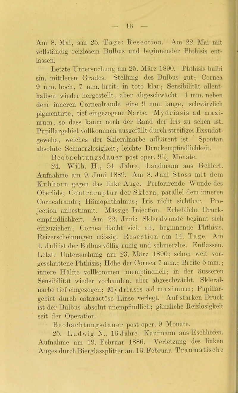 Am 8. Mai, am 25. Tage: Resection. Am 22. Mai mit vollständig reizlosem Bulbus und beginnender Phthisis ent- lassen. Letzte Untersuchung am 25. März 1890. Phtliisis bulbi sin. mittleren Grades. Stellung des Bulbus gut: Cornea 9 mm. hoch, 7 mm. breit; in toto klar; Sensibilität allent- halben wieder hergestellt, aber abgeschwächt. 1 mm. neben dem inneren Cornealrande eine 9 mm. lange, schwärzUch pigmentirte, tief eingezogene Narbe. Mydriasis ad maxi- mum, so dass kaum noch der Rand der Iris zu sehen ist. Pupillargebiet vollkommen ausgefüllt durch streifiges Exsudat- gewebe, welches der Skleralnarbe adhärent ist. Spontan absolute Schmerzlosigkeit; leichte Druckempfindlichkeit. Beobachtungsdauer post oper. 9V2 Monate. 24. Wilh. H., 51 Jahre, Landmann aus Gehlert. Aufnahme am 9. Juni 1889. Am 8. Juni Stoss mit dem Kuhhorn gegen das linke Auge. Perforirende Wunde des Oberlids; Contraruptur der Sklera, parallel dem inneren Cornealrande; Hämophthalmus; Ivis nicht sichtbar. Pro- jection mibestimmt. Mässige Injection. Erhebhche Druck- empfindhchkeit. Am 22. Juni: Skleralwunde beginnt sich einzuziehen; Cornea flacht sich ab, beginnende Phtliisis. Reizerscheinungen massig. Resection am 14. Tage. Am 1. Juh ist der Bulbus völlig ruhig und schmerzlos. Entlassen. Letzte Untersuchung am 23. März 1890; schon weit vor- geschrittene Phthisis; Höhe der Cornea 7 mm.; Breite 5 nmi.; innere Hälfte vollkommen unempfindHch: in der äusseren Sensibihtät vnedev vorhanden, aber abgeschwächt. Skleral- narbe tief eingezogen; Mydriasis admaximum; Puinllar- gebiet durch cataractöse Linse verlegt. Auf starken Druck ist der Bulbus absolut unempfindHch; gänzhche Reizlosigkeit seit der Operation. Beobachtungsdauer post oper. 9 Monate. 25. Ludwig N., 16 Jahre, Kaufmann aus Eschhofen. Aufnahme am 19. Februar 1886. Verletzung des Unken Auges durch Bierglassplitter am 13. Februar. Traumatische