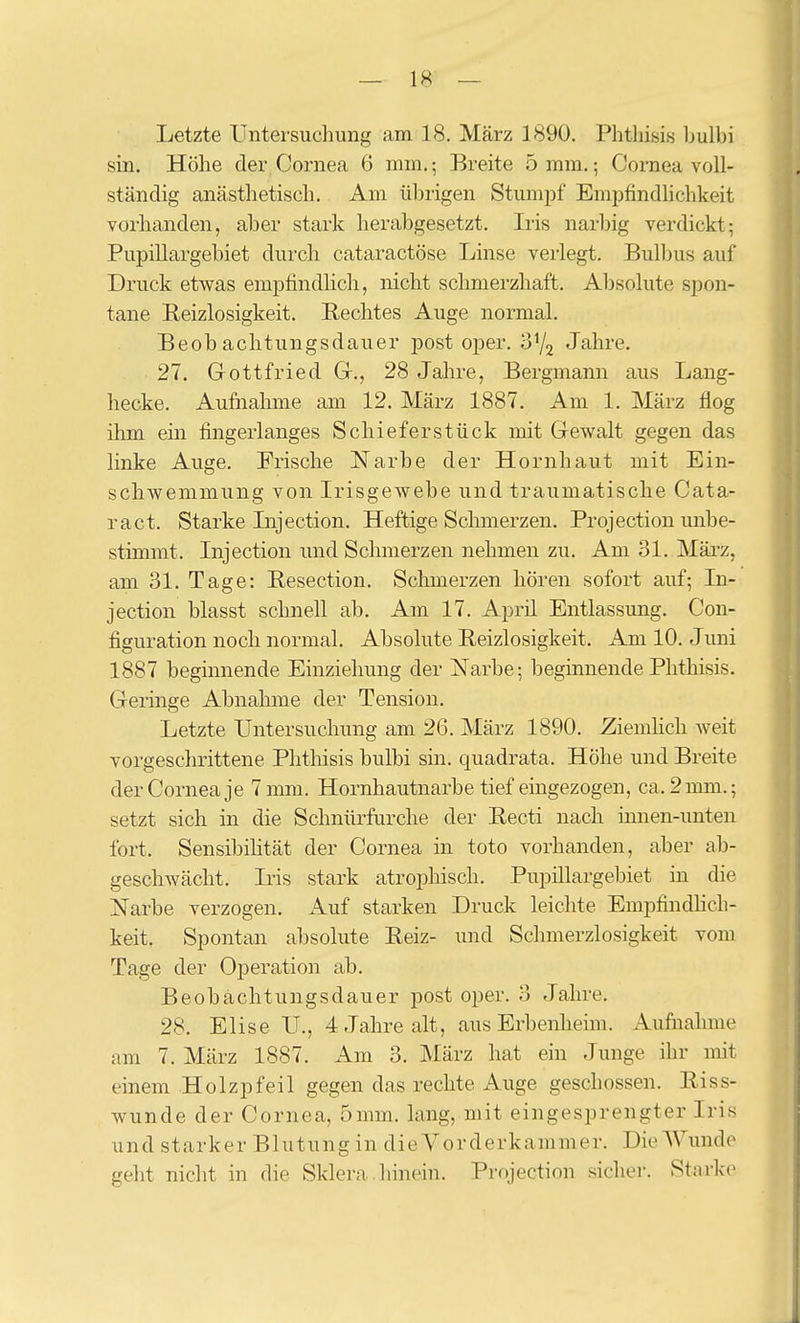 Letzte Untersuchung am 18. März 1890. Phthisis ljulbi sin. Höhe der Cornea 6 mm,; Breite 5 mm.; Cornea voll- ständig anästhetisch. Am übrigen Stumpf Empfindlichkeit vorhanden, aber stark herabgesetzt. Iris narliig verdickt; Pupillargebiet durch cataractöse Linse verlegt. Bul))us auf Druck etwas empfindhch, nicht schmerzhaft. Absolute spon- tane Reizlosigkeit. Rechtes Auge normal. Beobachtungsdauer post oper. S'/j Jahre. 27. Grottfried Gr., 28 Jahre, Bergmann aus Lang- hecke. Aufnahme am 12. März 1887. Am 1. März flog ihm ein fingerlanges Schief er stück mit Gewalt gegen das linke Auge. Frische Narbe der Hornhaut mit Ein- schwemmung von Irisgewebe und traumatische Cata- ract. Starke Injection. Heftige Schmerzen. Projection unbe- stimmt. Injection imd Schmerzen nehmen zu. Am 31. März, am 31. Tage: Resection. Schmerzen hören sofort auf; In- jection blasst schnell ab. Am 17. April Entlassung. Con- figuration noch normal. Absolute Reizlosigkeit, Am 10. Juni 1887 beginnende Einziehung der Narbe; beginnende Phthisis. Greringe Abnahme der Tension. Letzte Untersuchung am 26. März 1890. ZiemHch weit vorgeschrittene Phthisis bulbi sin. quadrata. Höhe und Breite der Cornea je 7 mm. Hornhautnarbe tief eingezogen, ca. 2 nun.; setzt sich in die Schnürfurche der Recti nach innen-unten fort. Sensibilität der Cornea in toto vorhanden, aber ab- geschwächt. Iris stark atrophisch. Pupillargebiet in die Narbe verzogen. Auf starken Druck leichte Empfindhch- keit. Spontan absolute Reiz- und Schmerzlosigkeit vom Tage der Operation ab. Beobächtungsdauer post oper. 3 Jahre. 28. Elise U., 4 Jahre alt, aus Erbenheim. Aufnahme am 7. März 1887. Am 3. März hat ein Junge ihr mit einem Holzpfeil gegen das rechte Auge geschossen. Riss- wunde der Cornea, 5mm. lang, mit eingesprengter Iris und starker Blutung in die Vorderkammer. Die Wunde geht nicht in die Sklera hinein. Projection sicher. Starke