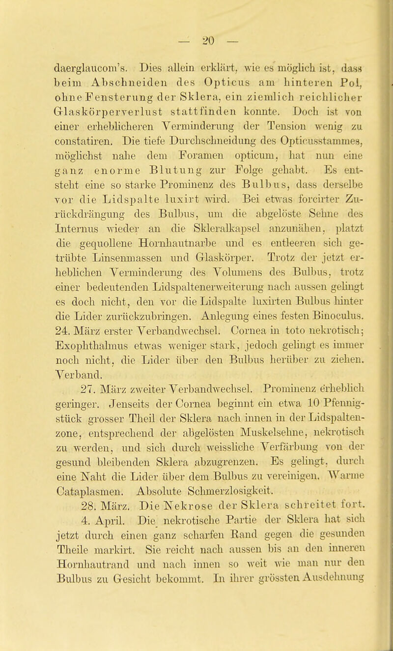 daerglaiiconi's. Dies allein erklärt, wie es möglich ist, das» beim Abschneiden des Opticus am hinteren Pol, ohne Fensterung der Sklera, ein ziemlich reichlicher Glaskörperverlust stattfinden konnte. Doch ist von einer erhebhcheren Verminderung der Tension wenig zu constatiren. Die tiefe Durchschneidung des Opticusstammes, möglichst nahe dem Foramen opticum, hat nun eine ganz enorme Blutung zur Folge gehabt. Es ent- steht eine so starke Prominenz des Bulbus, dass derselbe vor die Lidspalte luxirt wird. Bei etwas forcirter Zu- rückdrängung des Bulbus, um die abgelöste Seime des Internus wieder an die Skleralkapsel anzunähen, platzt die gequollene Hornhautnarbe und es entleeren sich ge- trübte Linsenmassen und Glaskörper. Trotz der jetzt er- hebhchen Yerminderung des Volumens des Bulbus, trotz einer bedeutenden Lidspaltenerweiterung nach aussen gehngt es doch nicht, den vor die Lidspalte luxh-ten Bulbus liinter die Lider zurückzubringen. Anlegung eines festen Binoculus. 24. März erster Verbandwechsel. Cornea in toto nekrotisch; Exophthalmus etwas weniger stark, jedoch gelingt es immer noch nicht, die Lider über den Bulbus herüber zu ziehen. Verband. 27. März zweiter Verbandwechsel. Prominenz erhebhch geringer. Jenseits der Cornea beginnt ein etwa 10 Pfemiig- stück grosser Theil der Sklera nach innen in der Lidspalten- zone, entsprechend der abgelösten Muskelsehne, nekrotisch zu werden, und sich dm-ch weisshche Verfärbung von der gesund bleibenden Sklera abzugrenzen. Es gelingt, durch eme Naht die Lider über dem Bulbus zu vereinigen. Warme Cataplasmen. Absolute Schmerzlosigkeit. 28. März. Die Nekrose der Sklera schreitet fort. 4. April. Die_ nekrotische Partie der Sklera hat sich jetzt durch einen ganz scharfen Rand gegen die gesunden Theile markirt. Sie reicht nach aussen bis an den inneren Hornhautrand und nach innen so weit wie man nur den Bulbus zu Gesicht bekommt. Li ihrer grössten Ausdehnung