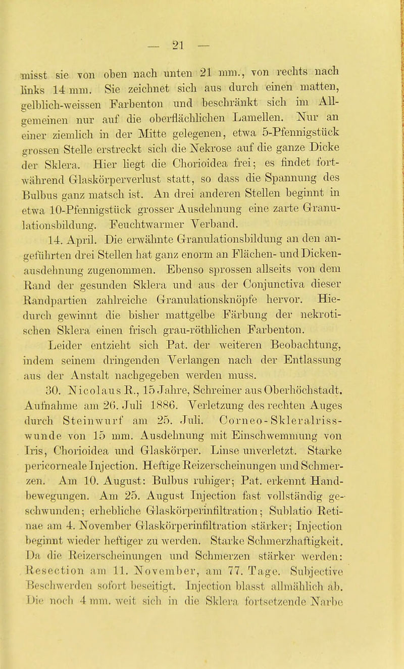 hnks 14 mm. Sie zeichnet sich aus durch einen matten, gelhhch-weissen Farhenton und beschränkt sich im All- gemeinen nur auf die oberflächlichen Lamellen. Nur an einer ziemlich in der Mitte gelegenen, etwa 5-Pfennigstück grossen Stelle erstreckt sich die Nekrose auf die ganze Dicke der Sklera. Hier hegt die Chorioidea frei; es findet fort- während Glaskörperverlust statt, so dass die Spannung des Bulbus ganz matsch ist. An drei anderen Stellen beginnt in etwa 10-Pfennigstück grosser Ausdehnung eine zarte Granu- lationsbildung. Feuchtwarmer Verband. 14. April. Die erwähnte Granulationsbildung an den an- geführten drei Stellen hat ganz enorm an Flächen- und Dicken- ausdehnung zugenommen. Ebenso sprossen allseits von dem Rand der gesunden Sklera und aus der Conjunctiva dieser Randpartien zahlreiche Granulationsknöpfe hervor. Hie- durch gewinnt die bisher mattgelbe Färbung der nekroti- schen Sklera einen frisch grau-röthliclien Farbenton. Leider entzieht sich Fat. der weiteren Beobachtung, indem seinem dringenden Verlangen nach der Entlassung aus der Anstalt nachgegeben werden muss. 30. Nicolaus R., 15 Jahre, Schreiner aus Oberhöchstadt. Aufnahme am 26. Juh 188G. Verletzung des rechten Auges durch Steinwurf am 25. Juli. Corneo-Skleralriss- wunde von 15 mm. Ausdehnung mit Einschwemmung von Iris, Chorioidea und Glaskörper. Linse unverletzt. Starke pericorneale Lijection. Heftige Reizerscheinungen und Schmer- zen. Am 10. August: Bulbus ruhiger; Fat. erkennt Hand- bewegungen. Am 25. August Injection fast vollständig ge- schwunden; erhebliche Glaskörperinfiltration; Sulilatio Reti- nae am 4. November Glaskörperinfiltration stärker; Lijection beginnt wieder heftiger zu werden. Starke Schmerzhaftigkeit. Da die Reizersclieinungen und Sclimerzen stärker werden: Resection am 11. November, am 77. Tage. Subjective Beschwerden sofort beseitigt. Lijection blasst allmählich ab. Die nocli 4 mm. weit sich in die Sklera fortsetzende Nnrbc