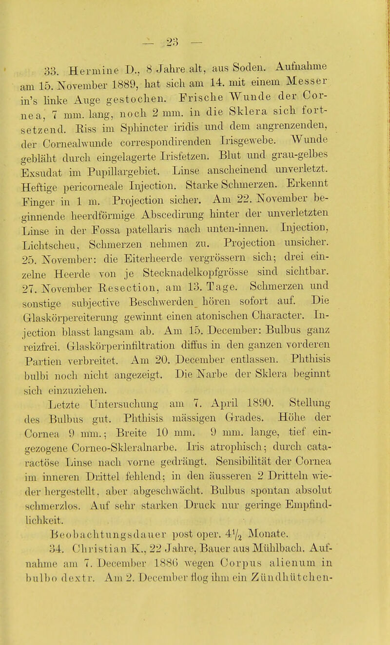 am 15. November 1889, hat sich am 14. mit einem Messer in's linke i^uge gestochen. Frische AVunde der Cor- nea, 7 mm. lang, noch 2 mm. in die Sklera sich fort- setzend. Riss im Sphincter iridis und dem angrenzenden, der Cornealwunde correspondirenden Irisgewebe. Wunde gebläht durch eingelagerte Irisfetzen. Blut und grau-gelbes Exsudat im Pupillargebiet. Linse anscheinend unverletzt. Heftige pericorneale Injection. Starke Schmerzen. Erkennt Finger in 1 m. Projection sicher. Am 22. November be- ginnende heerdförmige Abscedirmig lünter der unverletzten Lüise in der Fossa patellaris nach unten-innen. InjectioD, Lichtscheu, Schmerzen nehmen zu. Projection unsicher. 25. November: die Eiterheerde vergrössern sich; drei ein- zelne Heerde von je Stecknadelkopfgrösse sind sichtbar. 27. November Resection, am 13. Tage. Schmerzen und sonstige subjective Bescliwerden_ hören sofort auf. Die Grlaskörpereiterung gewinnt einen atonischen Character. In- jection blasst langsam ab. Am 15. December: Bulbus ganz reizfrei. Glaskörperintiltration diifus in den ganzen vorderen Partien verbreitet. Am 20. December entlassen. Phthisis bulbi noch nicht angezeigt. Die Narbe der Sklera beginnt sich einzuziehen. Letzte Untersuchung am 7. April 1890. Stellung des Bulbus gut. Phthisis massigen Cirades. Höhe der Cornea 9 mm.; Breite 10 mm. 9 mm. lange, tief ein- gezogene Corneo-Skleralnarbe. Iris atrophisch; durch cata- ractöse Linse nach vorne gedrängt. Sensibüität der Cornea im inneren Drittel fehlend; in den äusseren 2 Dritteln wie- der hergestellt, aber abgeschwächt. Bulbus spontan absolut schmerzlos. Auf sehr starken Druck nur geringe Empfind- liclikeit. Beobachtungsdauer post oper. 4^2 Monate. 34. Christian K., 22 Jahre, Bauer aus Mühlbach. Auf- nahme am 7. December 1880 Avegen Corpus alienum in bulbo dextr. Am 2. December flog ihm ein Zündhütchen-