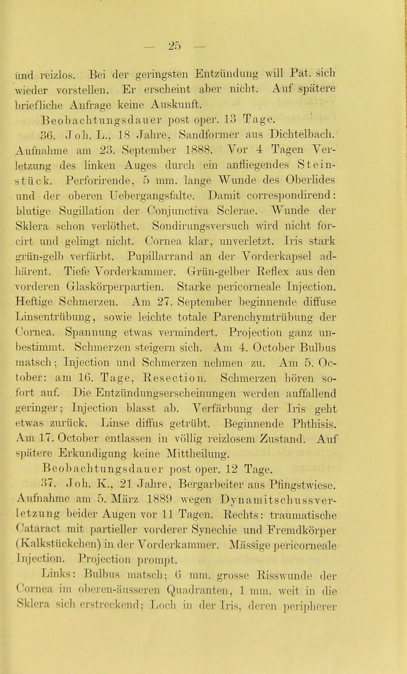 und reizlos. Bei der geringsten Entzündung Avill Fat. sich wieder vorstellen. Er erscheint aher nicht. Auf spätere hriefliche Anfrage keine Auskunft. Beohachtungsdauer post oper. 13 Tage. 36. Joh. L., 18 Jahre, Sandformer aus Dichtelbach.' Autiiahnie am 23. September 1888. Vor 4 Tagen Ver- letzung des linken Auges durch ein anfliegendes Stein- stück. Perforirende, 6 mm. lange Wunde des Oberhdes und der oberen TJebergangsfalte. Damit correspondirend: blutige Sugillation der Conjunctiva Sclerae. Wunde der Sklera schon verlötliet. Sondirungsversuch wird nicht for- cirt und gehngt nicht. Cornea klar, unverletzt. Iiis stark grün-gelb verfärbt. Pupillarrand an der Vorderkapsel ad- härent. Tiefe Vorderkammer. Grün-gelber Reflex aus den vorderen Glaskörperpartien. Starke i^ericorneale Injection. Heftige Schmerzen. Am 27. September beginnende diffuse Linsentrübung, sowie leichte totale Parenchynitrübung der Cornea. Spannung etwas vermindert. Projection ganz un- ])esthnmt. Schmerzen steigern sich. Am 4. October Bulbus matsch; Injection und Schmerzen nehmen zu. Am 5. Oc- tober: am 16. Tage, Resection. Schmerzen hören so- fort auf. Die Entzündungserscheinungen werden auffallend geringer; Injection blasst ab. Verfärbung der Iris geht etwas zurück. Linse diffus getrübt. Beginnende Phthisis. Am 17. October entlassen in völhg reizlosem Zustand. Auf s])ätere Erkundigung keine Mittheilung. Beobachtungsdauer post oper. 12 Tage. 37. Joh. K., 21 Jahre, Bergarbeiter aus Pfingstwiese. Aufiiahme am .5. März 1889 wegen Dynamitschussver- letzung beider Augen vor 11 Tagen. Rechts: traumatische (Jataract mit partieller vorderer Synechie und Eremdkörper (Kalkstückchen) in der Vorderkammer. Mässige pericorneale Injection. Projection prompt. Links: Bulbus matsch; 6 mm. grosse Risswunde der Cornea im oljeren-äusseren Quadranten, 1 mm. weit in die Sklera sicherstreckend; Loch in der Iris, deren peripherer