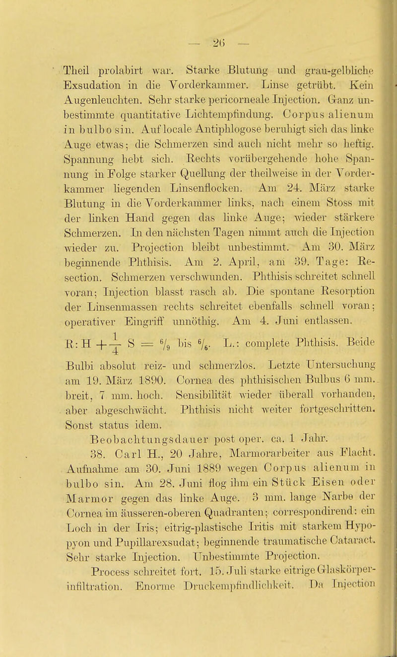 Theil prolabirt war. Starke Blutung und grau-gelbliche Exsudation in die Vorderkammer. Linse getrübt. Kein Augenleucliten. Sehr starke pericorneale Injection. Ganz un- bestimmte quantitative Lichtempfindung, Corpus alienum in bulbo sin. Auf locale Antii^hlogose beruhigt sich das Unke Auge etwas; die Schmerzen sind auch nicht mehr so heftig. Spannung hebt sich. Rechts vorübergehende hohe Span- nung in Folge starker Quellung der theilweise in der Vorder- kammer liegenden Linsenflocken. Am 24. März starke Blutung in die Vorderkammer links, nach einem Stoss mit der Unken Hand gegen das huke Auge; wieder stärkere Schmerzen. In den nächsten Tagen nimmt auch die Injection wieder zu. Projection bleibt unbestimmt. Am 30. März beginnende Phthisis. Am 2. April, am 39. Tage: Re- section. Schmerzen verschwunden. Phtlüsis schreitet schnell voran; Injection blasst rasch ab. Die spontane Resorption der Linsenmassen rechts schreitet ebenfalls schnell voran; operativer Eingriff unnöthig. Am 4. Juni entlassen. R:H-f-i- S = % bis Ve- L.: complete Phtliisis. Beide Bulbi absolut reiz- und schmerzlos. Letzte Untersuchung am 19. März 1890. Cornea des phthisischen Bulbus 6 mm., breit, 7 mm. hoch. Sensibihtät wieder überall vorhanden, aber abgeschwächt. Phthisis nicht weiter fortgeschritten. Sonst Status idem. Beobachtungsdauer post oper. ca. 1 Jahr. 38. Carl H., 20 Jahre, Marmorarbeiter aus Flacht. Aufnahme am 30. Juni 1889 wegen Corpus alienum in bulbo sin. Am 28. Juni flog ihm ein Stück Eisen oder Marmor gegen das hnke Auge. 3 mm. lange Narbe der Cornea im äusseren-oberen Quadranten; correspondirend: ein Loch in der Iris; eitrig-plastische Iritis mit starkemHypo- pyon und Pupillarexsudat; beginnende traumatische Cataract. Sehr starke Injection. Unbestimmte Projection. Process schreitet fort. 15. Juli starke eitrige Glaskörper- infiltration. Enorme Druckemi)findliclikeif. Dm Injection