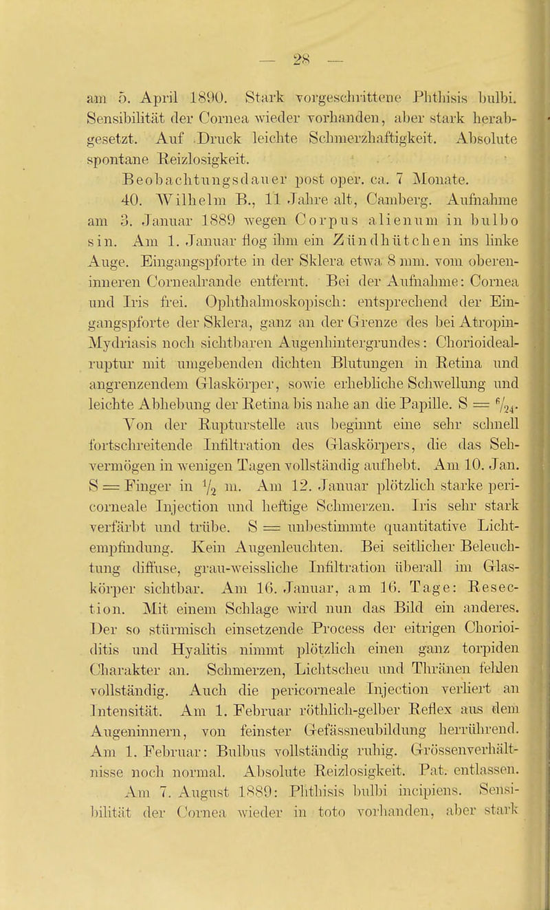 am 5. April 1890, Stark vorgeschrittene Phtliisis l)ulbi. Sensibilität der Cornea wieder vorhanden, aber stark herab- gesetzt. Auf .Druck leichte Schnierzhaftigkeit. Absolute spontane Reizlosigkeit. - Beobaclitungsdauer post oper. ca. 7 Monate. 40. Wilhelm B., 11 Jahre alt, Cainberg, Aufnahme am 3. Januar 1889 wegen Corpus allen um in bulbo sin. Am 1. Januar flog ihm ein Zündhütchen ins linke Auge, Eingangspforte in der Sklera etwa 8 mm, vom oberen- inneren Cornealrande entfernt. Bei der Aufnahme: Cornea und Iris frei. Ophthalmoskopisch: entsprechend der Ein- gangspforte der Sklera, ganz an der Grenze des bei Atropin- Mydriasis noch sichtbaren Augenhintergrundes: Chorioideal- ruptur mit umgebenden dichten Blutungen in Retina und angrenzendem Grlaskörper, sowie erhebliche Schwellung und leichte Abliebung der Eetina bis nahe an die Papille, S = 724- Von der Bupturstelle aus beginnt eme sehr schnell fortschreitende Intiltration des Glaskörpers, die das Seh- vermögen in wenigen Tagen vollständig aufhebt. Am 10, Jan. S = Finger in Y2 ^^^^^ Januar plötzlich starke peri- corneale Injection und heftige Schmerzen, Iris sehr stark verfärlit und trübe. S = unljestimmte quantitative Licht- emptindung. Kein Augenleuchten. Bei seitücher Beleuch- tung diffuse, grau-weissliche Infiltration überall im Glas- körper sichtbar. Am 16. Januar, am 16. Tage: Eesec- tion. Mit einem Schlage wird nun das Bild ein anderes. Der so stürmisch einsetzende Process der eitrigen Chorioi- ditis und Hyalitis nimmt plötzHch einen ganz torpiden Charakter an, Schmerzen, Lichtscheu und Tliränen felden vollständig. Auch die pericorneale Injection verHert an Intensität, Am 1, Februar röthhch-gelber Reflex aus dem Augeninnern, von feinster Gefässneubildung herrüln-end. Am 1, Februar: Bulbus vollständig ruhig. Grössenverhält- nisse noch normal. Absolute Reizlosigkeit. Pat. entlassen. Am 7. August 1889: Plithisis bull)i incipiens. Sensi- bilität der Cornea Avieder in toto vorlinnden, aber stark