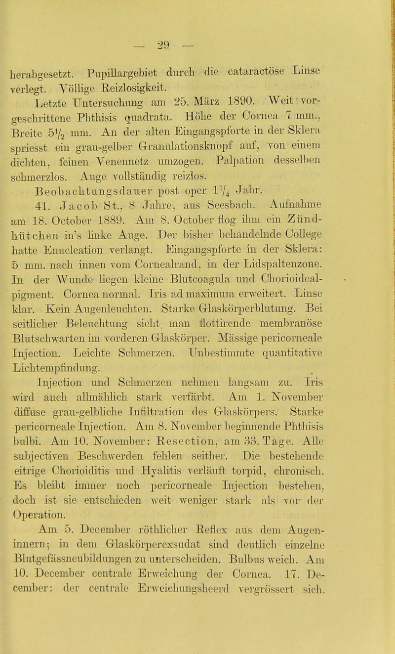 herabgesetzt. Piipillargebiet durch die cataractöse Linse verlegt. VölUge Reizlosigkeit. Letzte Untersuchung am 25. März 1890. Weit • vor- geschrittene Phthisis (juadrata. Höhe der Cornea 7 mni., Breite ö'/a mm. An der alten Eingangspforte in der Sklera spriesst ein grau-gelber Grranulationsknopf auf, von einem dichten, feinen Venemietz umzogen. Palpation desselben schmerzlos. Auge vollständig reizlos. Beobachtungsdauer post oper IY4 Jahr. 41. Jacob St., 8 Jahre, aus Seesbach. Aufnahme am 18. October 1889. Am 8. October flog ilim ein Zünd- hütchen in's hnke Auge. Der bisher behandelnde College hatte Enucleation verlang!. Eingangspforte m der Sklera: 5 mm. nach innen vom Cornealrand, in der Lidspaltenzone. Li der Wunde Hegen kleine Blutcoagula und Chorioideal- pigment. Cornea normal. Iris ad maximum erweitert. Linse klar. Kein Aiigenleuchten. Starke Grlaskör[ierblutung. Bei seitücher Beleuchtung sieht man flottirende iiiembranöse Blutschwarten im vorderen Grlaskörper. Mässige pericorneale Injection. Leichte Schmerzen. Unbestimmte quantitative Lichtempfinduiig. Injection und Schmerzen nehmen langsam zu. Iris wird auch allmählich stark verfärbt. Am 1. Kovember diffuse grau-gelbhclie Infiltration des Grlaskörpers. Starke pei-icorneale Injection. Am 8. November beginnende Phthisis bulbi. Am 10. November: Resection, am 33. Tage. Alle subjectiven Beschwerden fehlen seither. Die bestehende eitrige Chorioiditis und Hyalitis verläuft torpid, clironisch. Es bleibt immer noch pericorneale Injection bestehen, doch ist sie entschieden Aveit weniger stark als vor der Operation. Am 5. December röthlicher Reflex aus dem Augen- innern; in dem Glaskörperexsudat sind deutlich einzelne Blutgefässneubfldungen zu unterscheiden. Bulbus weich. Am 10. December centrale Erweichung der Cornea. 17. De- cember: der centrale Erwcichungsheerd vergrössert sich.
